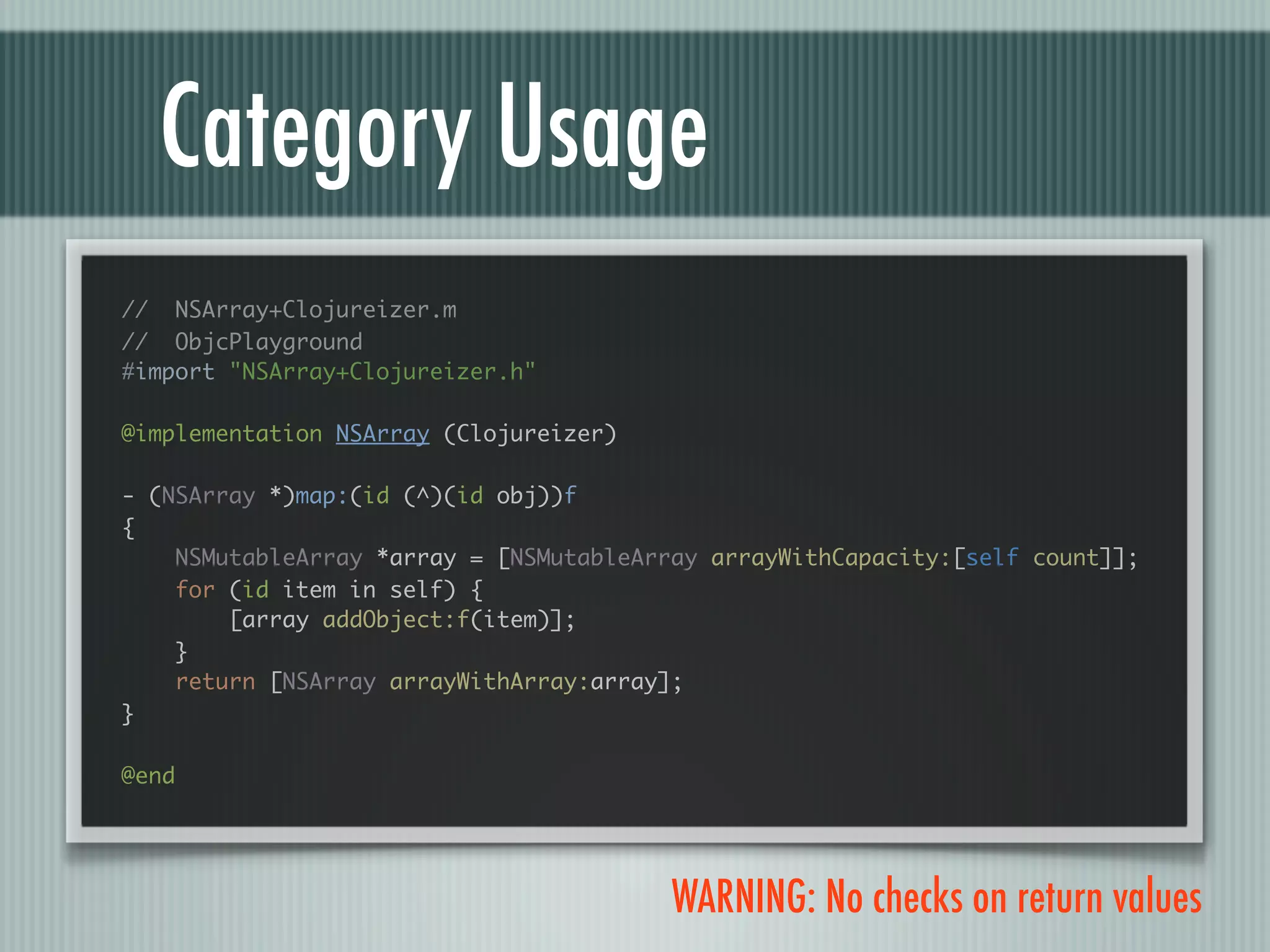 Category Usage // NSArray+Clojureizer.m // ObjcPlayground #import "NSArray+Clojureizer.h" @implementation NSArray (Clojureizer) - (NSArray *)map:(id (^)(id obj))f { NSMutableArray *array = [NSMutableArray arrayWithCapacity:[self count]]; for (id item in self) { [array addObject:f(item)]; } return [NSArray arrayWithArray:array]; } @end WARNING: No checks on return values 