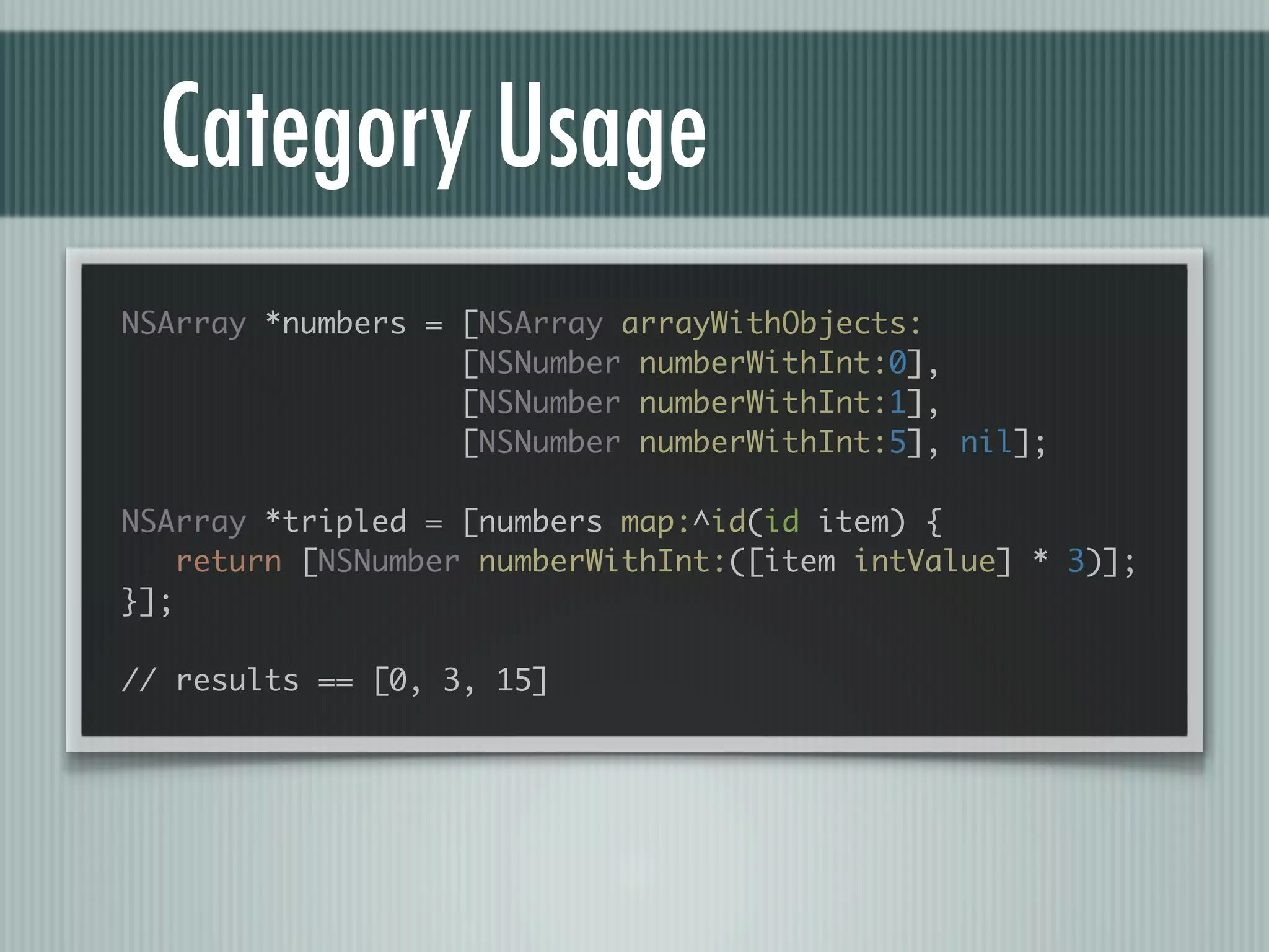 Category Usage NSArray *numbers = [NSArray arrayWithObjects: [NSNumber numberWithInt:0], [NSNumber numberWithInt:1], [NSNumber numberWithInt:5], nil]; NSArray *tripled = [numbers map:^id(id item) { return [NSNumber numberWithInt:([item intValue] * 3)]; }]; // results == [0, 3, 15] 