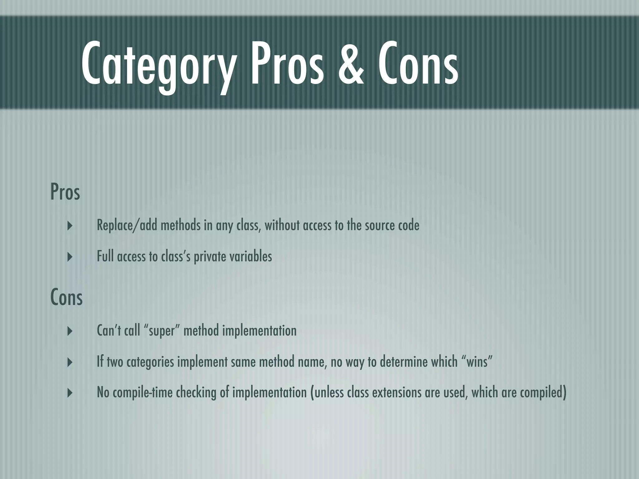Category Pros & Cons Pros ‣ Replace/add methods in any class, without access to the source code ‣ Full access to class’s private variables Cons ‣ Can’t call “super” method implementation ‣ If two categories implement same method name, no way to determine which “wins” ‣ No compile-time checking of implementation (unless class extensions are used, which are compiled) 