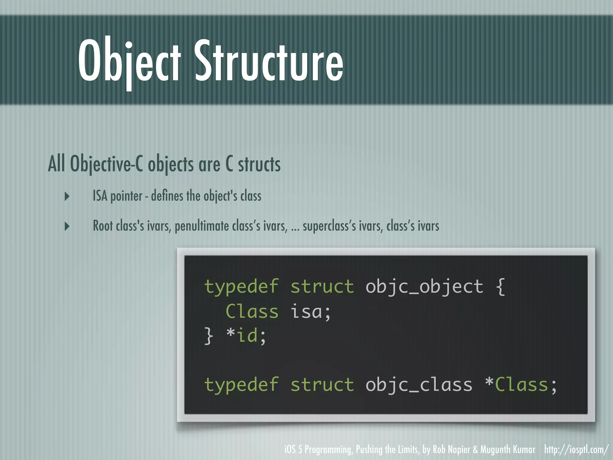 Object Structure All Objective-C objects are C structs ‣ ISA pointer - deﬁnes the object's class ‣ Root class's ivars, penultimate class’s ivars, ... superclass’s ivars, class’s ivars typedef struct objc_object { Class isa; } *id; typedef struct objc_class *Class; iOS 5 Programming, Pushing the Limits, by Rob Napier & Mugunth Kumar http://iosptl.com/ 