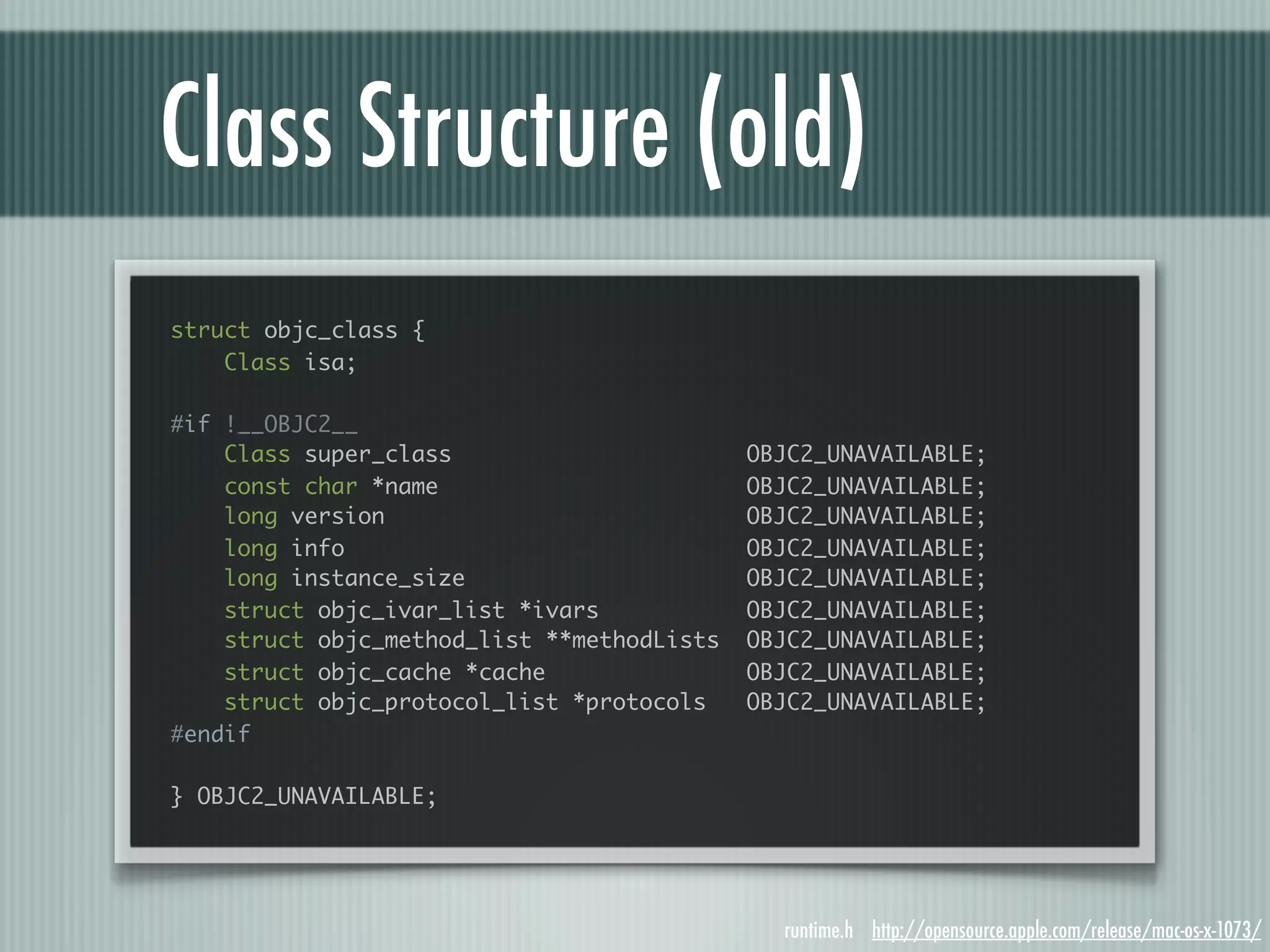 Class Structure (old) struct objc_class { Class isa; #if !__OBJC2__ Class super_class OBJC2_UNAVAILABLE; const char *name OBJC2_UNAVAILABLE; long version OBJC2_UNAVAILABLE; long info OBJC2_UNAVAILABLE; long instance_size OBJC2_UNAVAILABLE; struct objc_ivar_list *ivars OBJC2_UNAVAILABLE; struct objc_method_list **methodLists OBJC2_UNAVAILABLE; struct objc_cache *cache OBJC2_UNAVAILABLE; struct objc_protocol_list *protocols OBJC2_UNAVAILABLE; #endif } OBJC2_UNAVAILABLE; runtime.h http://opensource.apple.com/release/mac-os-x-1073/ 