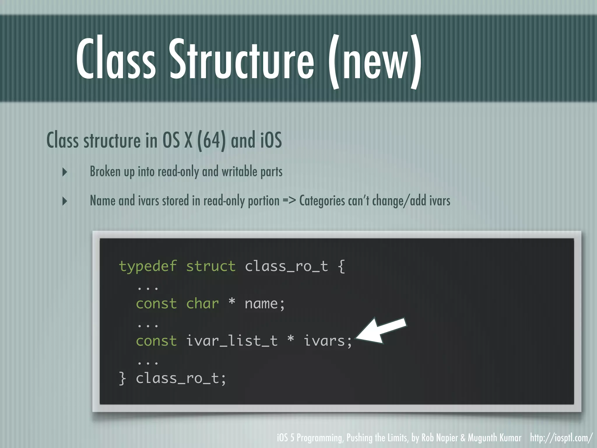 Class Structure (new) Class structure in OS X (64) and iOS ‣ Broken up into read-only and writable parts ‣ Name and ivars stored in read-only portion => Categories can’t change/add ivars typedef struct class_ro_t { ... const char * name; ... const ivar_list_t * ivars; ... } class_ro_t; iOS 5 Programming, Pushing the Limits, by Rob Napier & Mugunth Kumar http://iosptl.com/ 