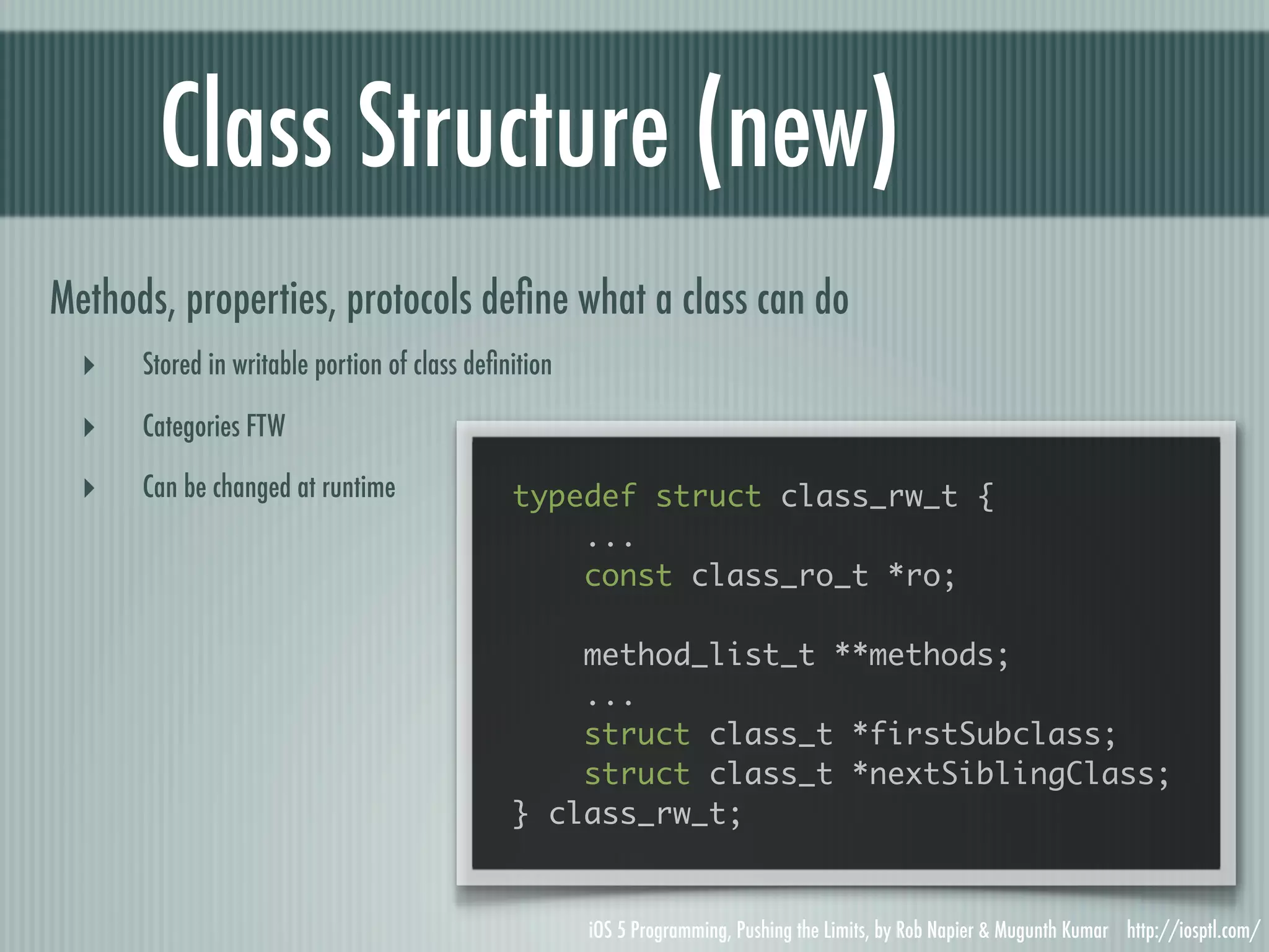 Class Structure (new) Methods, properties, protocols deﬁne what a class can do ‣ Stored in writable portion of class deﬁnition ‣ Categories FTW ‣ Can be changed at runtime typedef struct class_rw_t { ... const class_ro_t *ro; method_list_t **methods; ... struct class_t *firstSubclass; struct class_t *nextSiblingClass; } class_rw_t; iOS 5 Programming, Pushing the Limits, by Rob Napier & Mugunth Kumar http://iosptl.com/ 