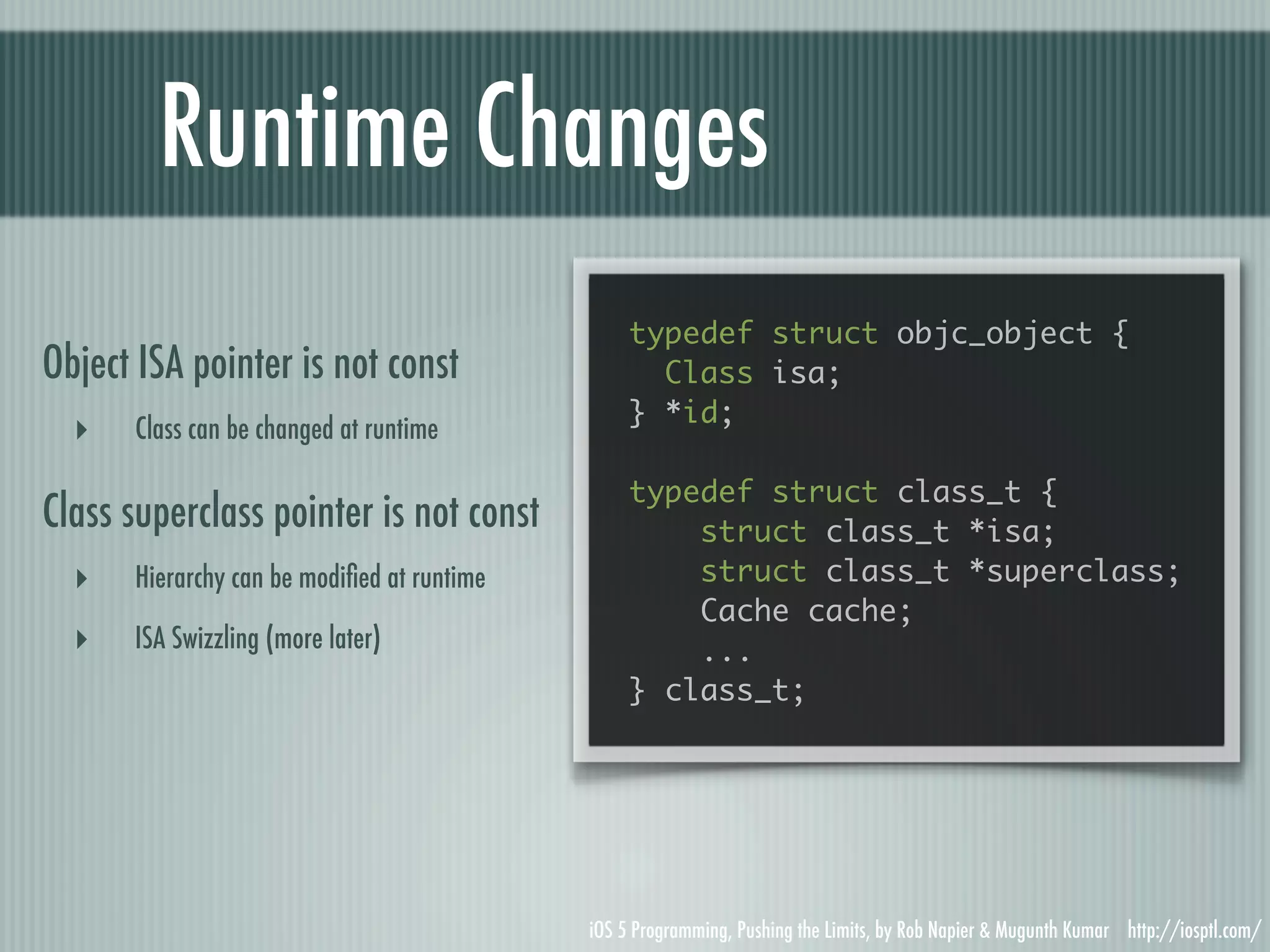 Runtime Changes typedef struct objc_object { Object ISA pointer is not const Class isa; } *id; ‣ Class can be changed at runtime typedef struct class_t { Class superclass pointer is not const struct class_t *isa; ‣ Hierarchy can be modiﬁed at runtime struct class_t *superclass; Cache cache; ‣ ISA Swizzling (more later) ... } class_t; iOS 5 Programming, Pushing the Limits, by Rob Napier & Mugunth Kumar http://iosptl.com/ 