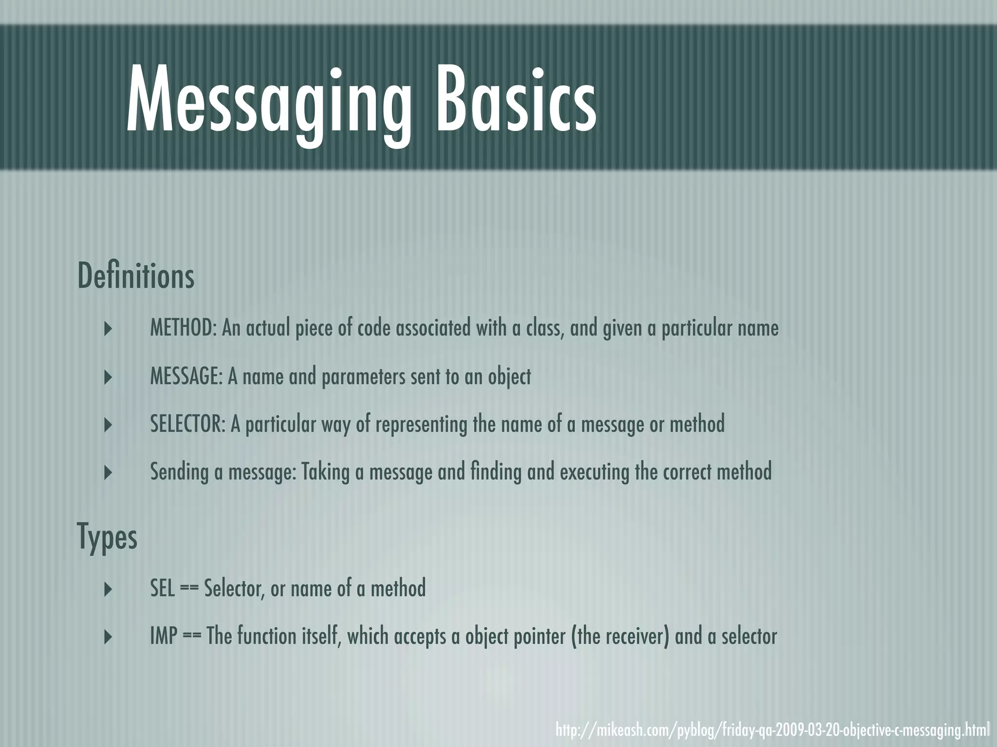 Messaging Basics Deﬁnitions ‣ METHOD: An actual piece of code associated with a class, and given a particular name ‣ MESSAGE: A name and parameters sent to an object ‣ SELECTOR: A particular way of representing the name of a message or method ‣ Sending a message: Taking a message and ﬁnding and executing the correct method Types ‣ SEL == Selector, or name of a method ‣ IMP == The function itself, which accepts a object pointer (the receiver) and a selector http://mikeash.com/pyblog/friday-qa-2009-03-20-objective-c-messaging.html 