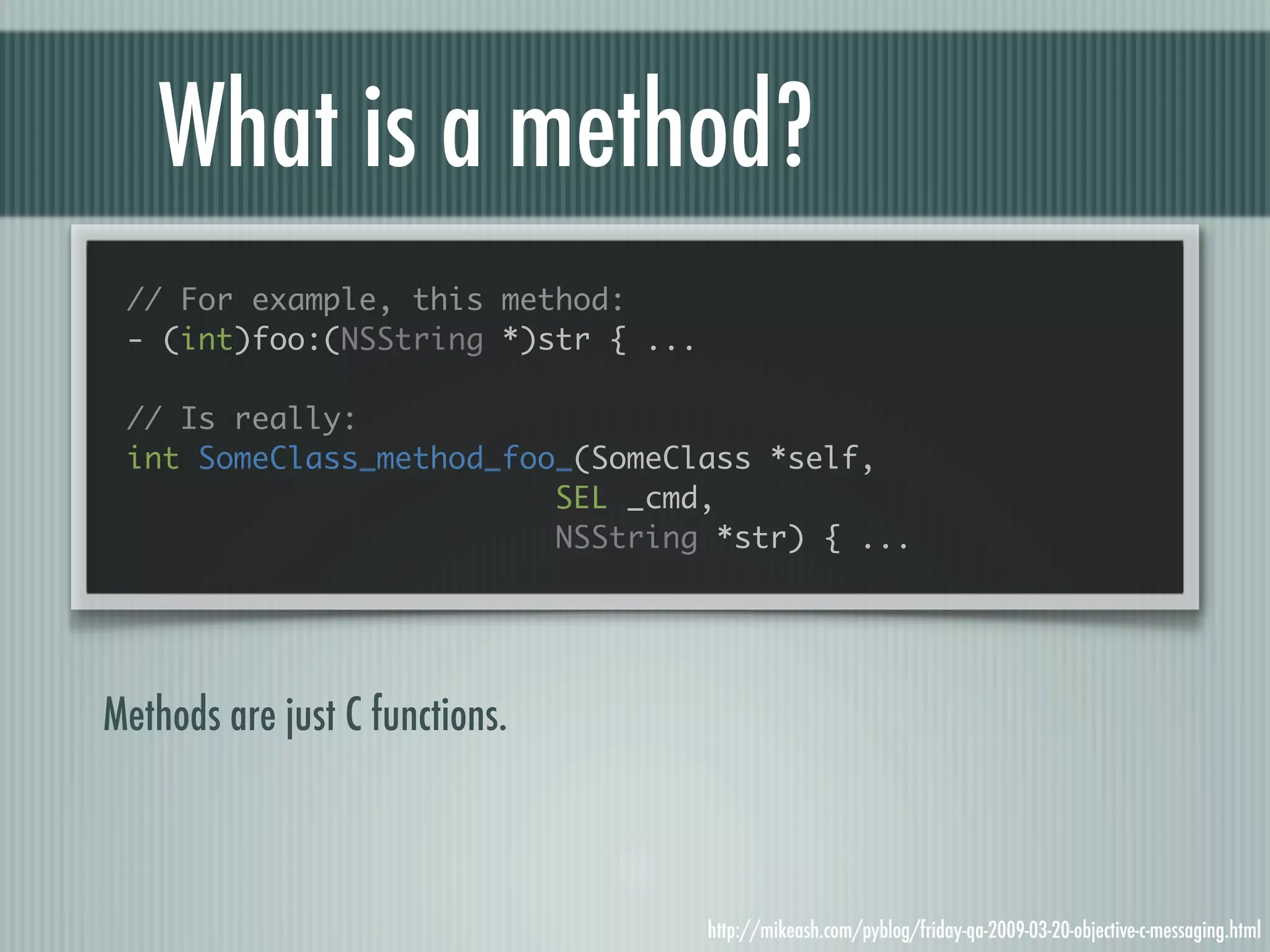 What is a method? // For example, this method: - (int)foo:(NSString *)str { ... // Is really: int SomeClass_method_foo_(SomeClass *self, SEL _cmd, NSString *str) { ... Methods are just C functions. http://mikeash.com/pyblog/friday-qa-2009-03-20-objective-c-messaging.html 