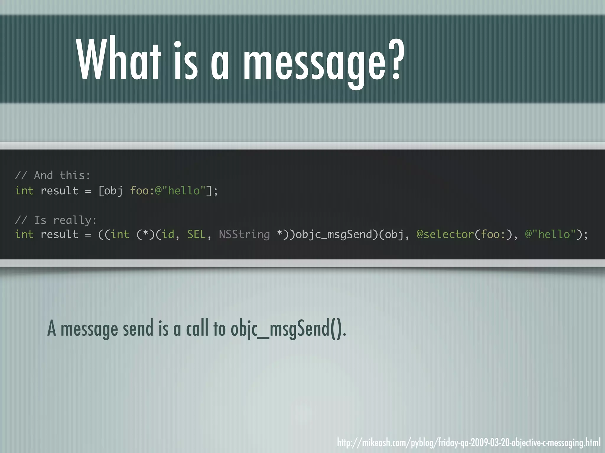 What is a message? // And this: int result = [obj foo:@"hello"]; // Is really: int result = ((int (*)(id, SEL, NSString *))objc_msgSend)(obj, @selector(foo:), @"hello"); A message send is a call to objc_msgSend(). http://mikeash.com/pyblog/friday-qa-2009-03-20-objective-c-messaging.html 