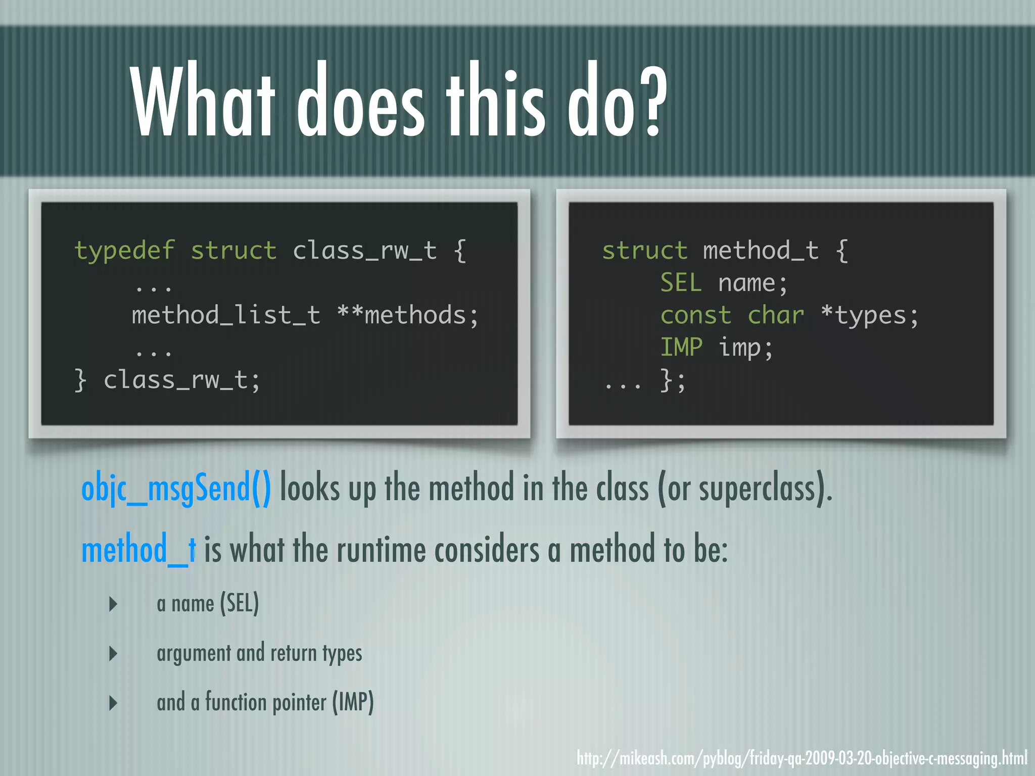 What does this do? typedef struct class_rw_t { struct method_t { ... SEL name; method_list_t **methods; const char *types; ... IMP imp; } class_rw_t; ... }; objc_msgSend() looks up the method in the class (or superclass). method_t is what the runtime considers a method to be: ‣ a name (SEL) ‣ argument and return types ‣ and a function pointer (IMP) http://mikeash.com/pyblog/friday-qa-2009-03-20-objective-c-messaging.html 