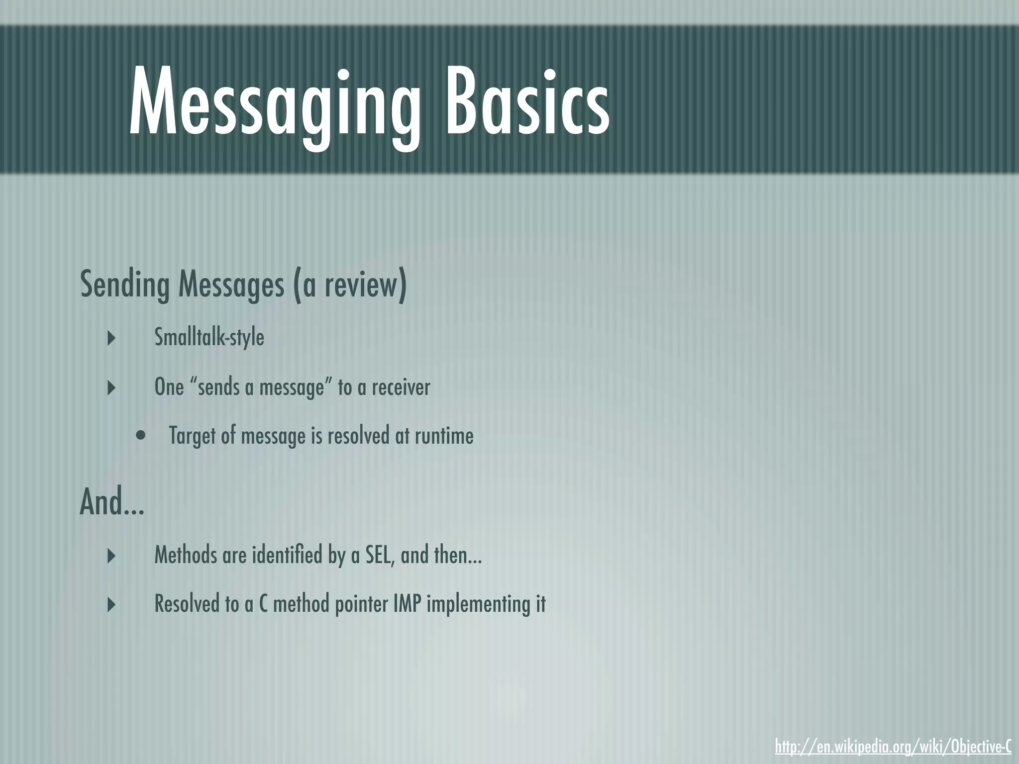 Messaging Basics Sending Messages (a review) ‣ Smalltalk-style ‣ One “sends a message” to a receiver • Target of message is resolved at runtime And... ‣ Methods are identiﬁed by a SEL, and then... ‣ Resolved to a C method pointer IMP implementing it http://en.wikipedia.org/wiki/Objective-C 