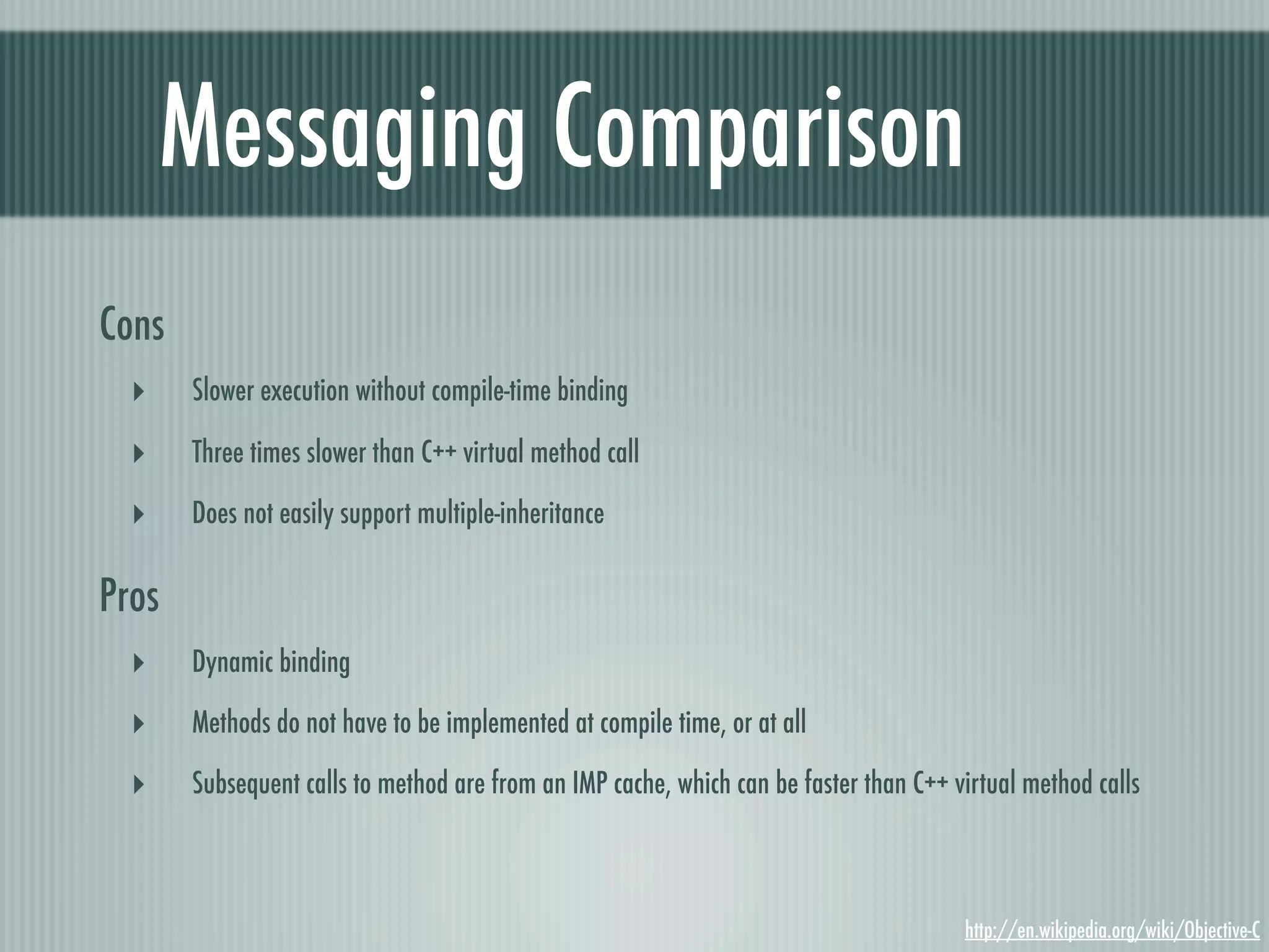 Messaging Comparison Cons ‣ Slower execution without compile-time binding ‣ Three times slower than C++ virtual method call ‣ Does not easily support multiple-inheritance Pros ‣ Dynamic binding ‣ Methods do not have to be implemented at compile time, or at all ‣ Subsequent calls to method are from an IMP cache, which can be faster than C++ virtual method calls http://en.wikipedia.org/wiki/Objective-C 