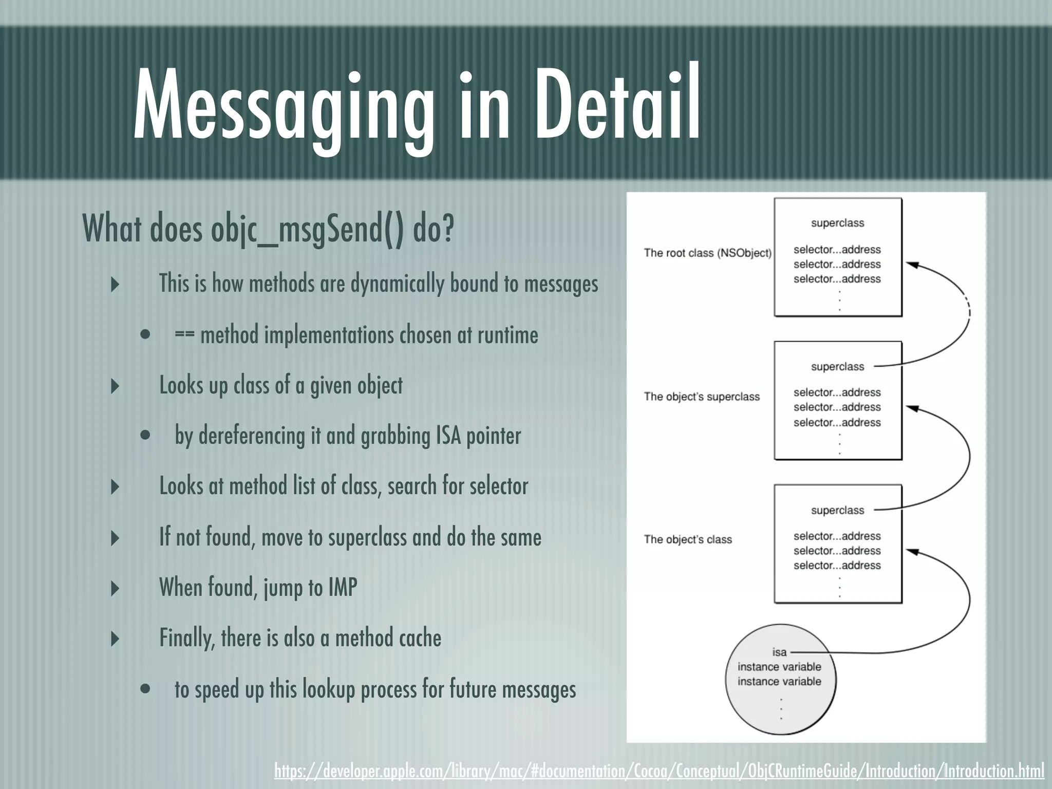 Messaging in Detail What does objc_msgSend() do? ‣ This is how methods are dynamically bound to messages • == method implementations chosen at runtime ‣ Looks up class of a given object • by dereferencing it and grabbing ISA pointer ‣ Looks at method list of class, search for selector ‣ If not found, move to superclass and do the same ‣ When found, jump to IMP ‣ Finally, there is also a method cache • to speed up this lookup process for future messages https://developer.apple.com/library/mac/#documentation/Cocoa/Conceptual/ObjCRuntimeGuide/Introduction/Introduction.html 