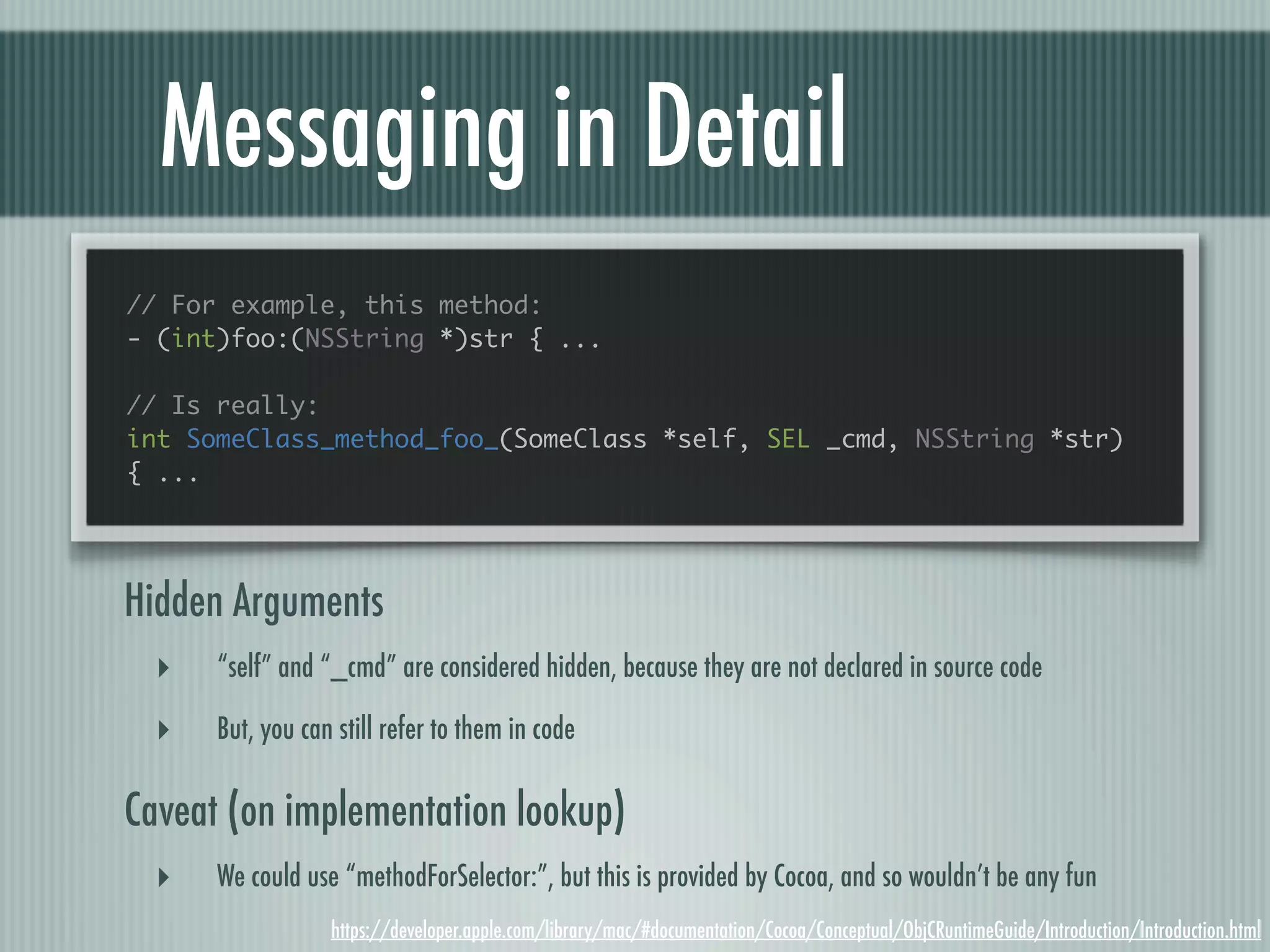 Messaging in Detail // For example, this method: - (int)foo:(NSString *)str { ... // Is really: int SomeClass_method_foo_(SomeClass *self, SEL _cmd, NSString *str) { ... Hidden Arguments ‣ “self” and “_cmd” are considered hidden, because they are not declared in source code ‣ But, you can still refer to them in code Caveat (on implementation lookup) ‣ We could use “methodForSelector:”, but this is provided by Cocoa, and so wouldn’t be any fun https://developer.apple.com/library/mac/#documentation/Cocoa/Conceptual/ObjCRuntimeGuide/Introduction/Introduction.html 