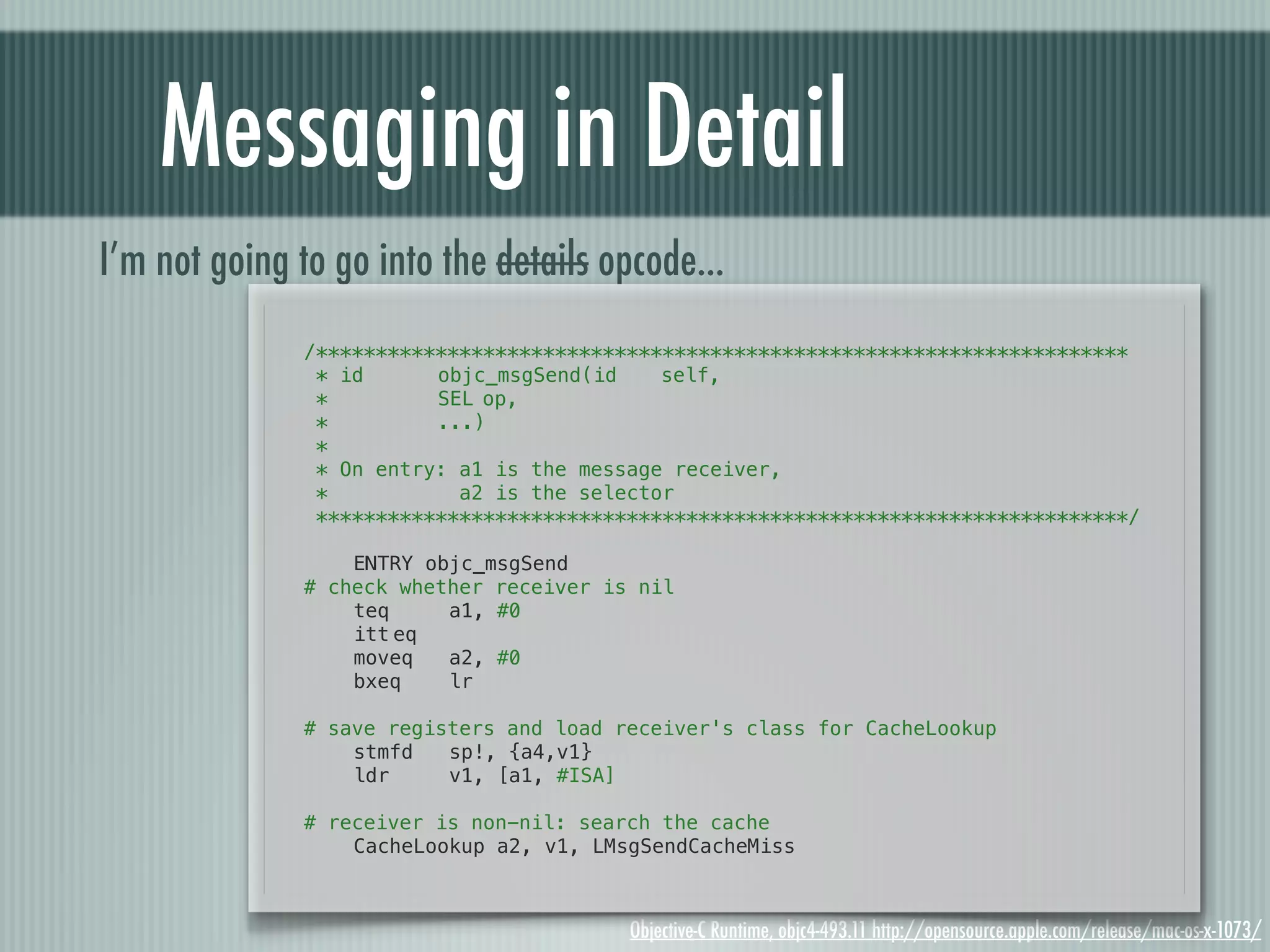 Messaging in Detail I’m not going to go into the details opcode... /******************************************************************** * id! ! objc_msgSend(id! self, *! ! ! SEL!op, *! ! ! ...) * * On entry: a1 is the message receiver, * a2 is the selector ********************************************************************/ ! ENTRY objc_msgSend # check whether receiver is nil ! teq a1, #0 ! itt!eq ! moveq a2, #0 ! bxeq lr ! # save registers and load receiver's class for CacheLookup ! stmfd sp!, {a4,v1} ! ldr v1, [a1, #ISA] # receiver is non-nil: search the cache ! CacheLookup a2, v1, LMsgSendCacheMiss Objective-C Runtime, objc4-493.11 http://opensource.apple.com/release/mac-os-x-1073/ 
