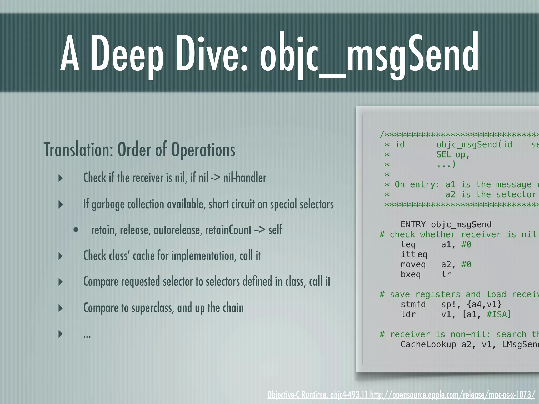 A Deep Dive: objc_msgSend /******************************* Translation: Order of Operations * id! ! *! ! ! objc_msgSend(id! SEL!op, se *! ! ! ...) ‣ Check if the receiver is nil, if nil -> nil-handler * * On entry: a1 is the message r * a2 is the selector ‣ If garbage collection available, short circuit on special selectors ******************************* ! ENTRY objc_msgSend • retain, release, autorelease, retainCount --> self # check whether receiver is nil ! teq a1, #0 ‣ Check class’ cache for implementation, call it ! ! itt!eq moveq a2, #0 ! bxeq lr ‣ Compare requested selector to selectors deﬁned in class, call it ! # save registers and load receiv ‣ Compare to superclass, and up the chain ! ! stmfd ldr sp!, {a4,v1} v1, [a1, #ISA] ‣ ... # receiver is non-nil: search th ! CacheLookup a2, v1, LMsgSend Objective-C Runtime, objc4-493.11 http://opensource.apple.com/release/mac-os-x-1073/ 