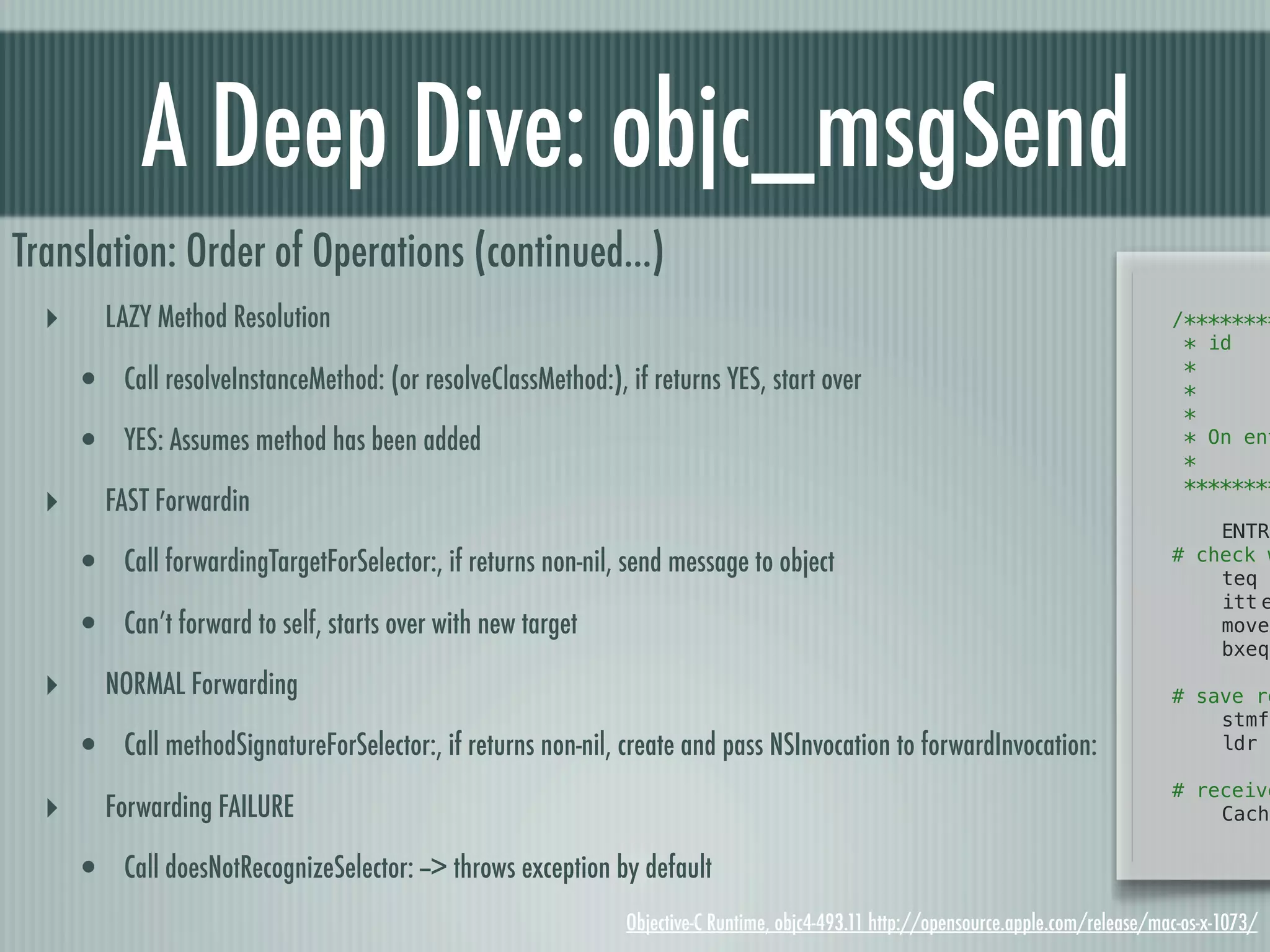 A Deep Dive: objc_msgSend Translation: Order of Operations (continued...) ‣ LAZY Method Resolution /******** * id! ! *! ! ! • Call resolveInstanceMethod: (or resolveClassMethod:), if returns YES, start over *! ! ! * • YES: Assumes method has been added * On ent * ******** ‣ FAST Forwardin ! ENTRY • Call forwardingTargetForSelector:, if returns non-nil, send message to object # check w ! teq ! itt!e • Can’t forward to self, starts over with new target ! moveq ! bxeq ‣ NORMAL Forwarding ! # save re ! stmfd • Call methodSignatureForSelector:, if returns non-nil, create and pass NSInvocation to forwardInvocation: ! ldr # receive ‣ Forwarding FAILURE ! Cache • Call doesNotRecognizeSelector: --> throws exception by default Objective-C Runtime, objc4-493.11 http://opensource.apple.com/release/mac-os-x-1073/ 