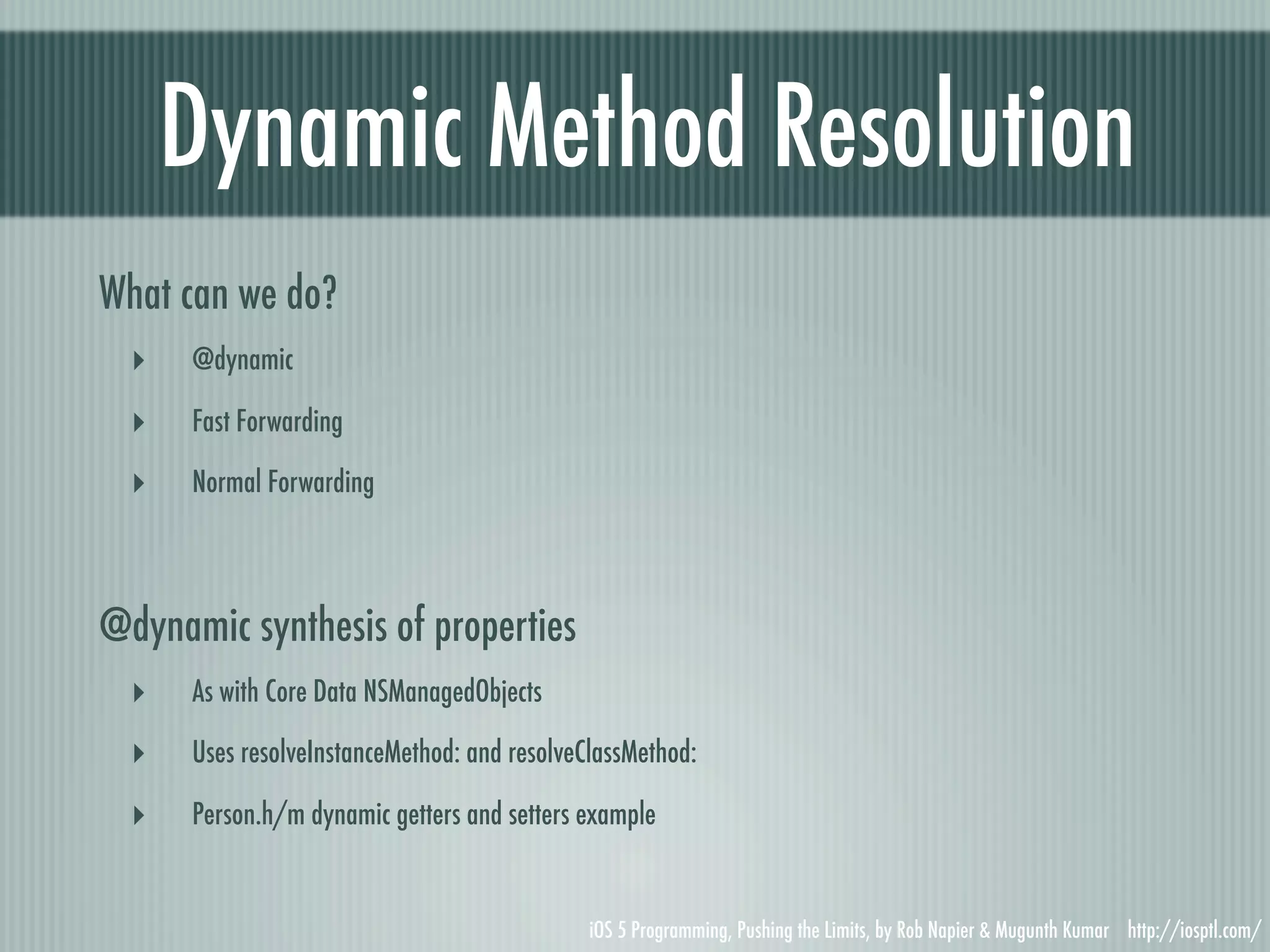 Dynamic Method Resolution What can we do? ‣ @dynamic ‣ Fast Forwarding ‣ Normal Forwarding @dynamic synthesis of properties ‣ As with Core Data NSManagedObjects ‣ Uses resolveInstanceMethod: and resolveClassMethod: ‣ Person.h/m dynamic getters and setters example iOS 5 Programming, Pushing the Limits, by Rob Napier & Mugunth Kumar http://iosptl.com/ 