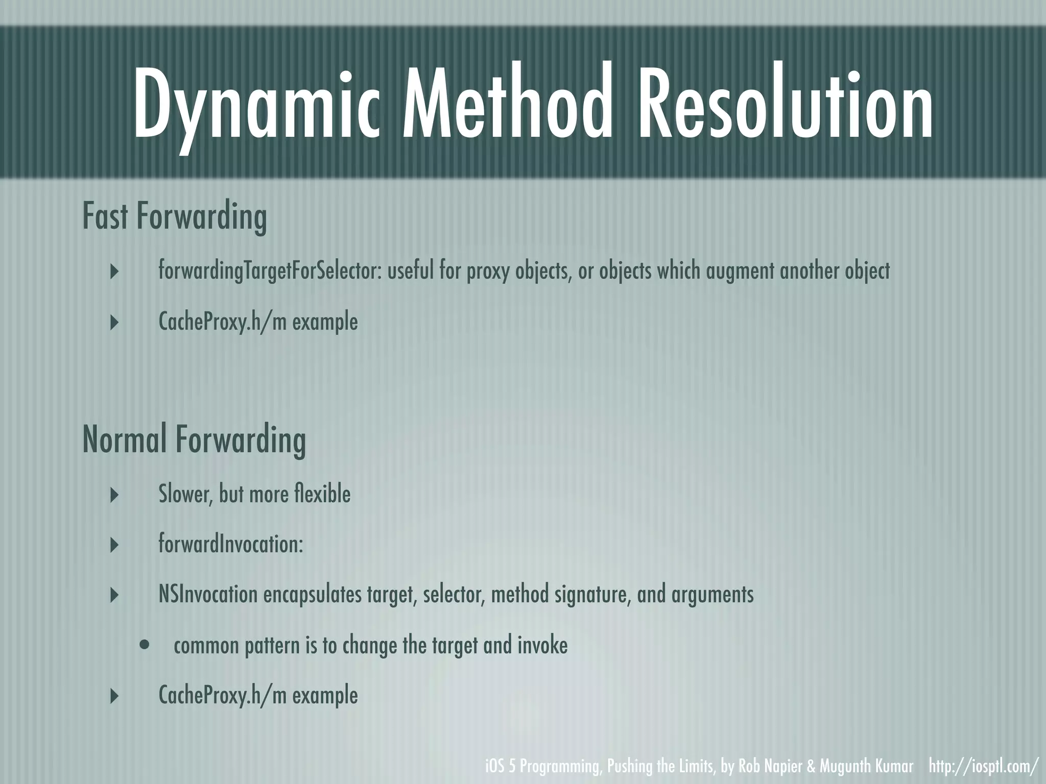 Dynamic Method Resolution Fast Forwarding ‣ forwardingTargetForSelector: useful for proxy objects, or objects which augment another object ‣ CacheProxy.h/m example Normal Forwarding ‣ Slower, but more ﬂexible ‣ forwardInvocation: ‣ NSInvocation encapsulates target, selector, method signature, and arguments • common pattern is to change the target and invoke ‣ CacheProxy.h/m example iOS 5 Programming, Pushing the Limits, by Rob Napier & Mugunth Kumar http://iosptl.com/ 
