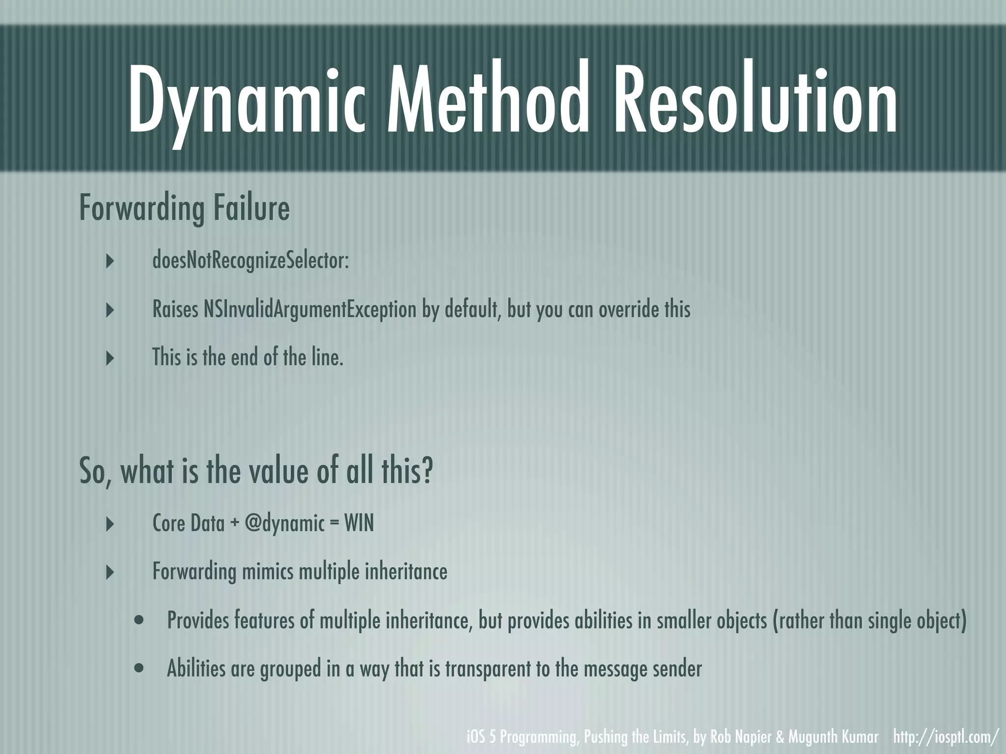 Dynamic Method Resolution Forwarding Failure ‣ doesNotRecognizeSelector: ‣ Raises NSInvalidArgumentException by default, but you can override this ‣ This is the end of the line. So, what is the value of all this? ‣ Core Data + @dynamic = WIN ‣ Forwarding mimics multiple inheritance • Provides features of multiple inheritance, but provides abilities in smaller objects (rather than single object) • Abilities are grouped in a way that is transparent to the message sender iOS 5 Programming, Pushing the Limits, by Rob Napier & Mugunth Kumar http://iosptl.com/ 