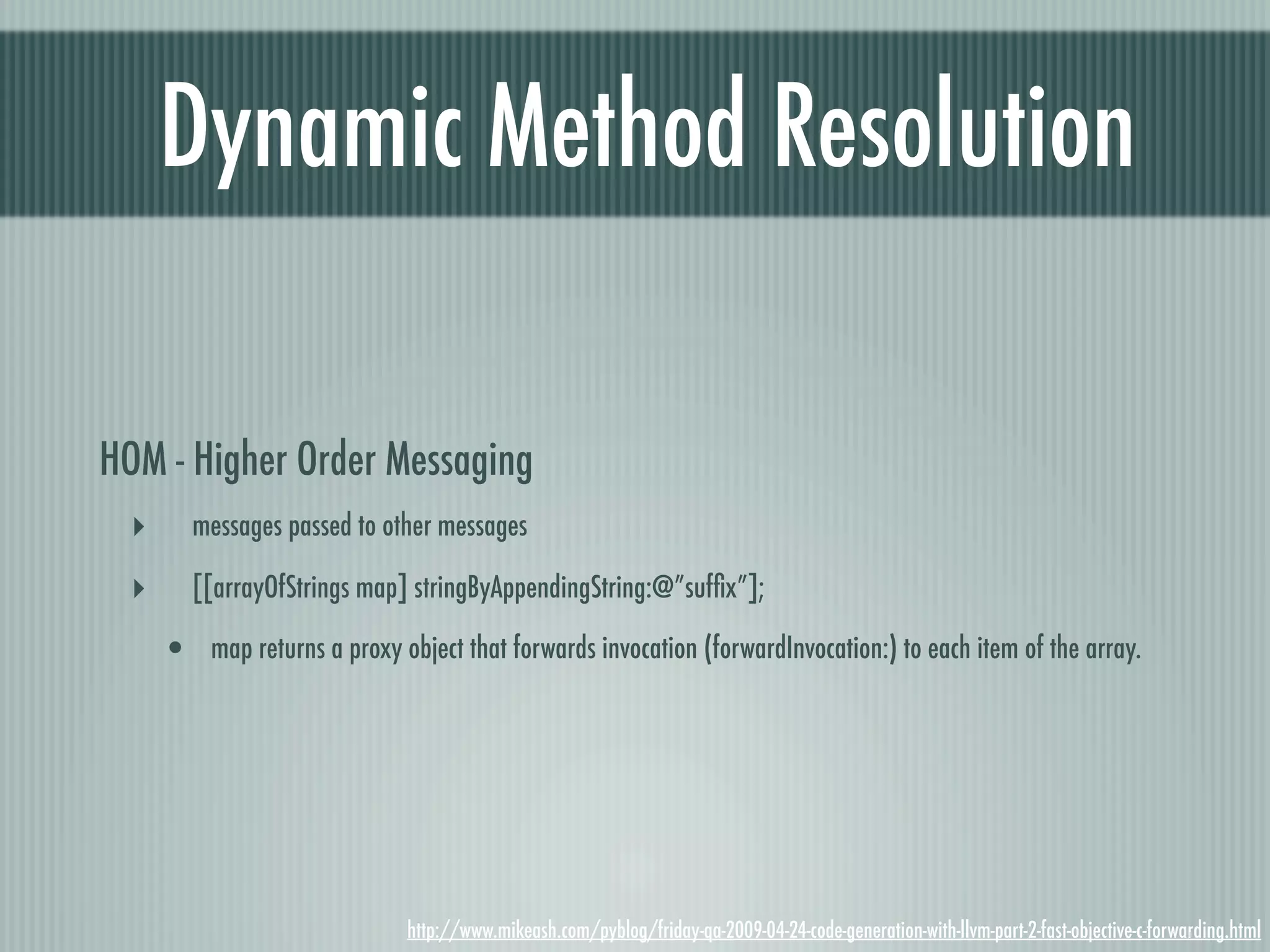 Dynamic Method Resolution HOM - Higher Order Messaging ‣ messages passed to other messages ‣ [[arrayOfStrings map] stringByAppendingString:@”sufﬁx”]; • map returns a proxy object that forwards invocation (forwardInvocation:) to each item of the array. http://www.mikeash.com/pyblog/friday-qa-2009-04-24-code-generation-with-llvm-part-2-fast-objective-c-forwarding.html 