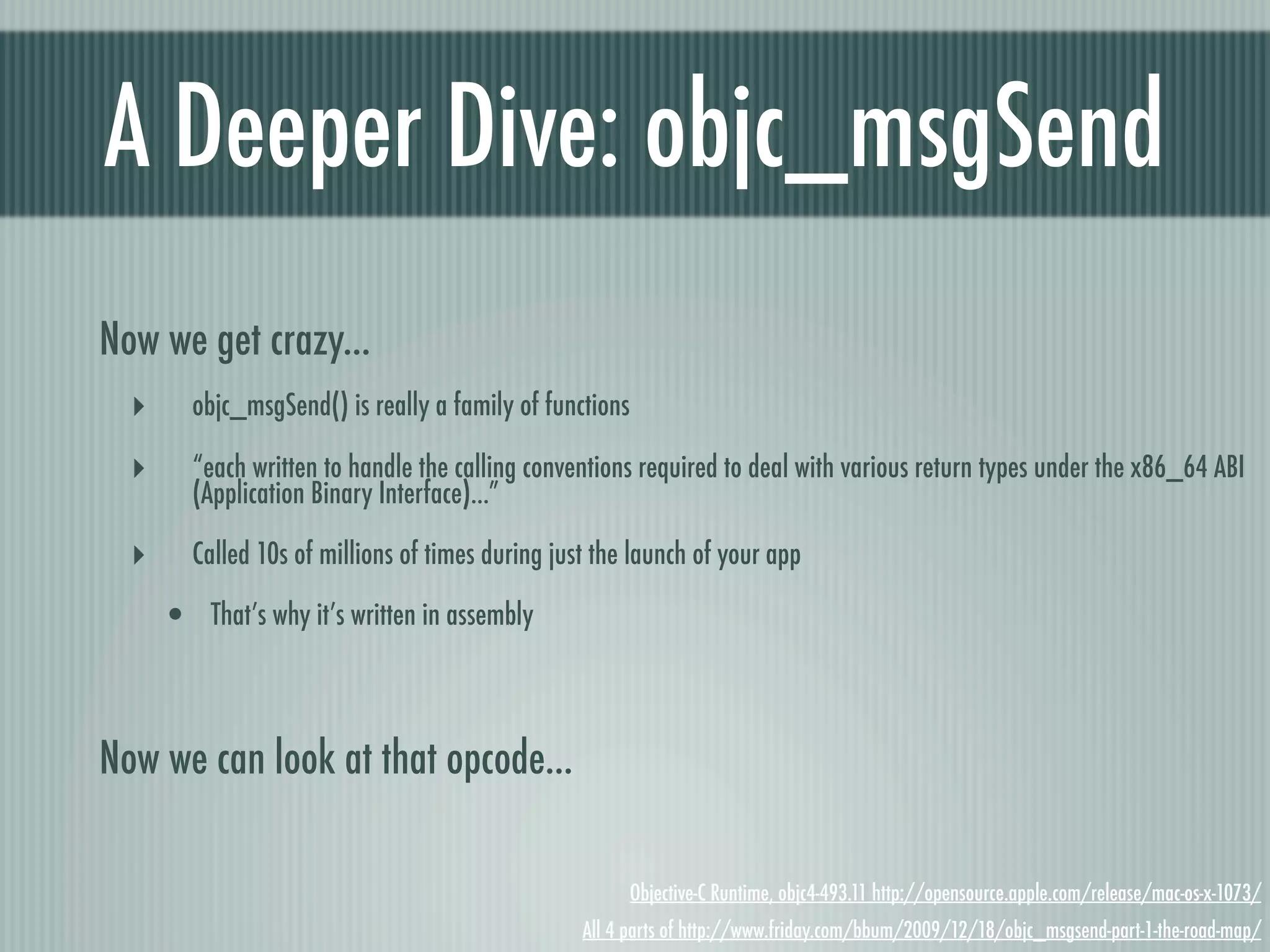 A Deeper Dive: objc_msgSend Now we get crazy... ‣ objc_msgSend() is really a family of functions ‣ “each written to handle the calling conventions required to deal with various return types under the x86_64 ABI (Application Binary Interface)...” ‣ Called 10s of millions of times during just the launch of your app • That’s why it’s written in assembly Now we can look at that opcode... Objective-C Runtime, objc4-493.11 http://opensource.apple.com/release/mac-os-x-1073/ All 4 parts of http://www.friday.com/bbum/2009/12/18/objc_msgsend-part-1-the-road-map/ 