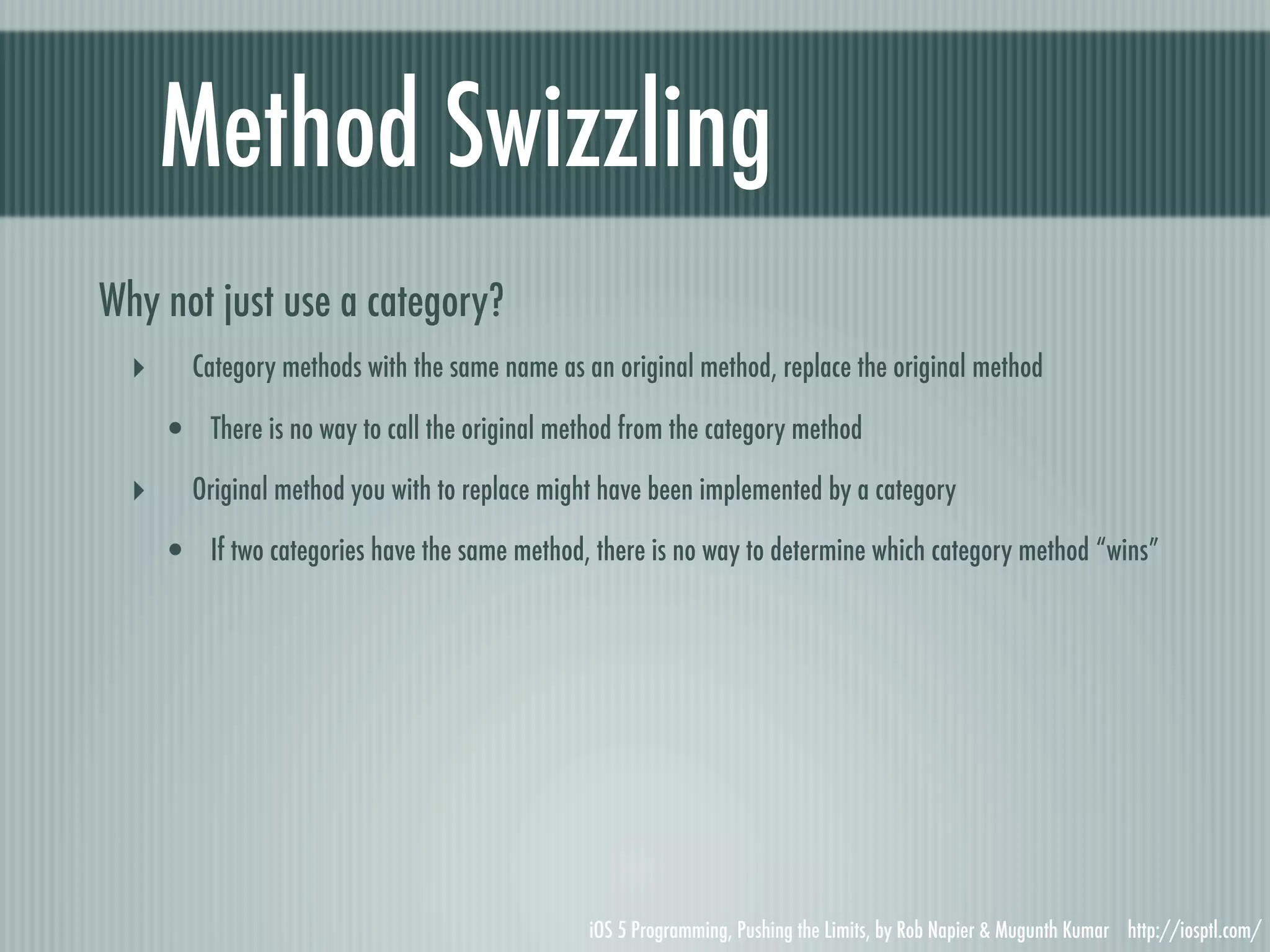 Method Swizzling Why not just use a category? ‣ Category methods with the same name as an original method, replace the original method • There is no way to call the original method from the category method ‣ Original method you with to replace might have been implemented by a category • If two categories have the same method, there is no way to determine which category method “wins” iOS 5 Programming, Pushing the Limits, by Rob Napier & Mugunth Kumar http://iosptl.com/ 