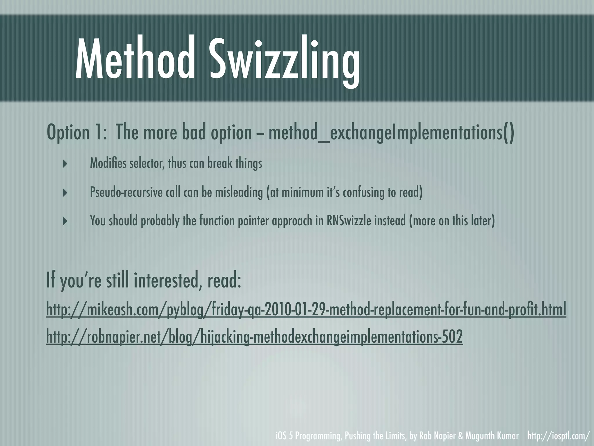 Method Swizzling Option 1: The more bad option -- method_exchangeImplementations() ‣ Modiﬁes selector, thus can break things ‣ Pseudo-recursive call can be misleading (at minimum it’s confusing to read) ‣ You should probably the function pointer approach in RNSwizzle instead (more on this later) If you’re still interested, read: http://mikeash.com/pyblog/friday-qa-2010-01-29-method-replacement-for-fun-and-proﬁt.html http://robnapier.net/blog/hijacking-methodexchangeimplementations-502 iOS 5 Programming, Pushing the Limits, by Rob Napier & Mugunth Kumar http://iosptl.com/ 