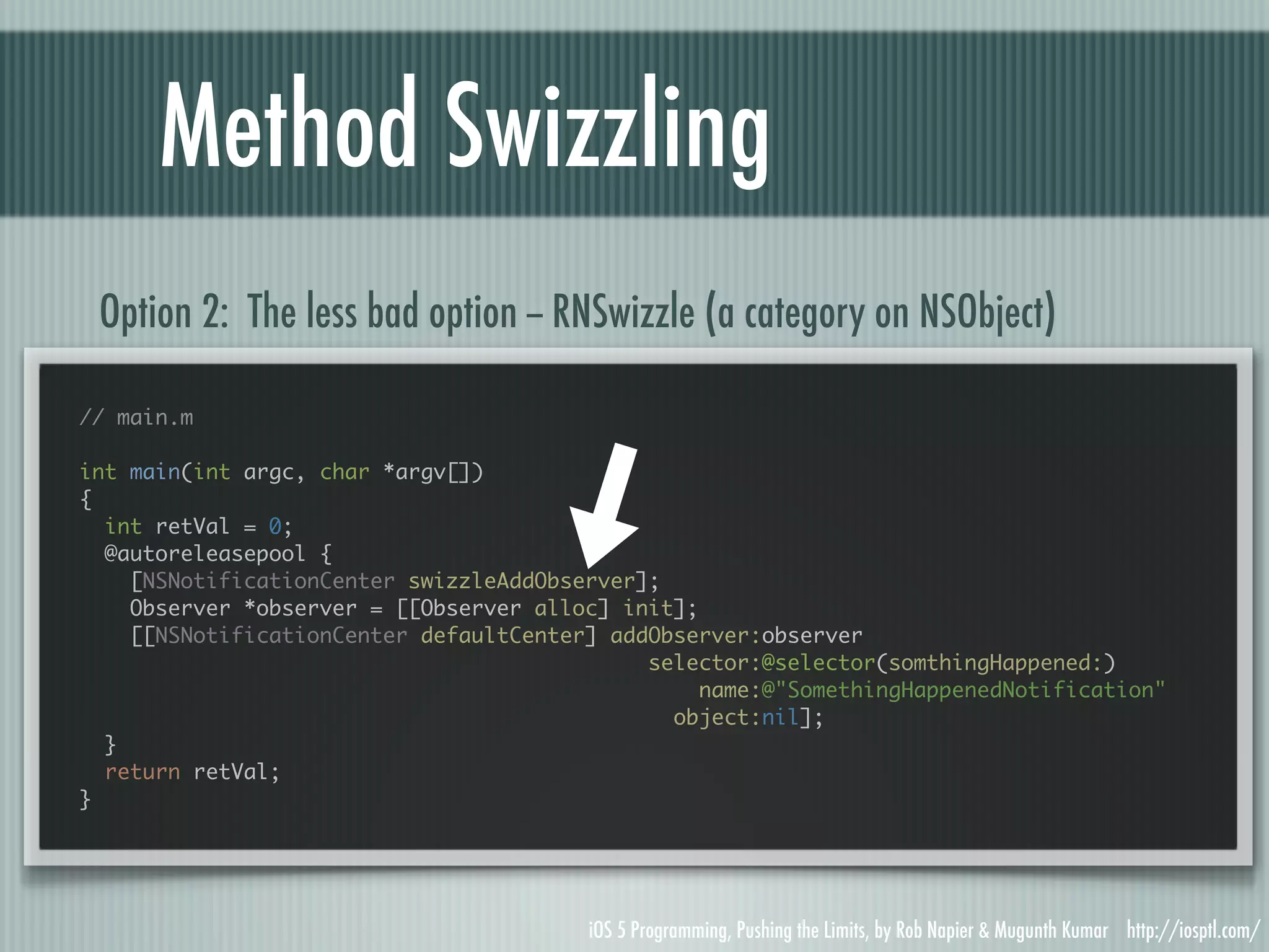Method Swizzling Option 2: The less bad option -- RNSwizzle (a category on NSObject) // main.m int main(int argc, char *argv[]) { int retVal = 0; @autoreleasepool { [NSNotificationCenter swizzleAddObserver]; Observer *observer = [[Observer alloc] init]; [[NSNotificationCenter defaultCenter] addObserver:observer selector:@selector(somthingHappened:) name:@"SomethingHappenedNotification" object:nil]; } return retVal; } iOS 5 Programming, Pushing the Limits, by Rob Napier & Mugunth Kumar http://iosptl.com/ 