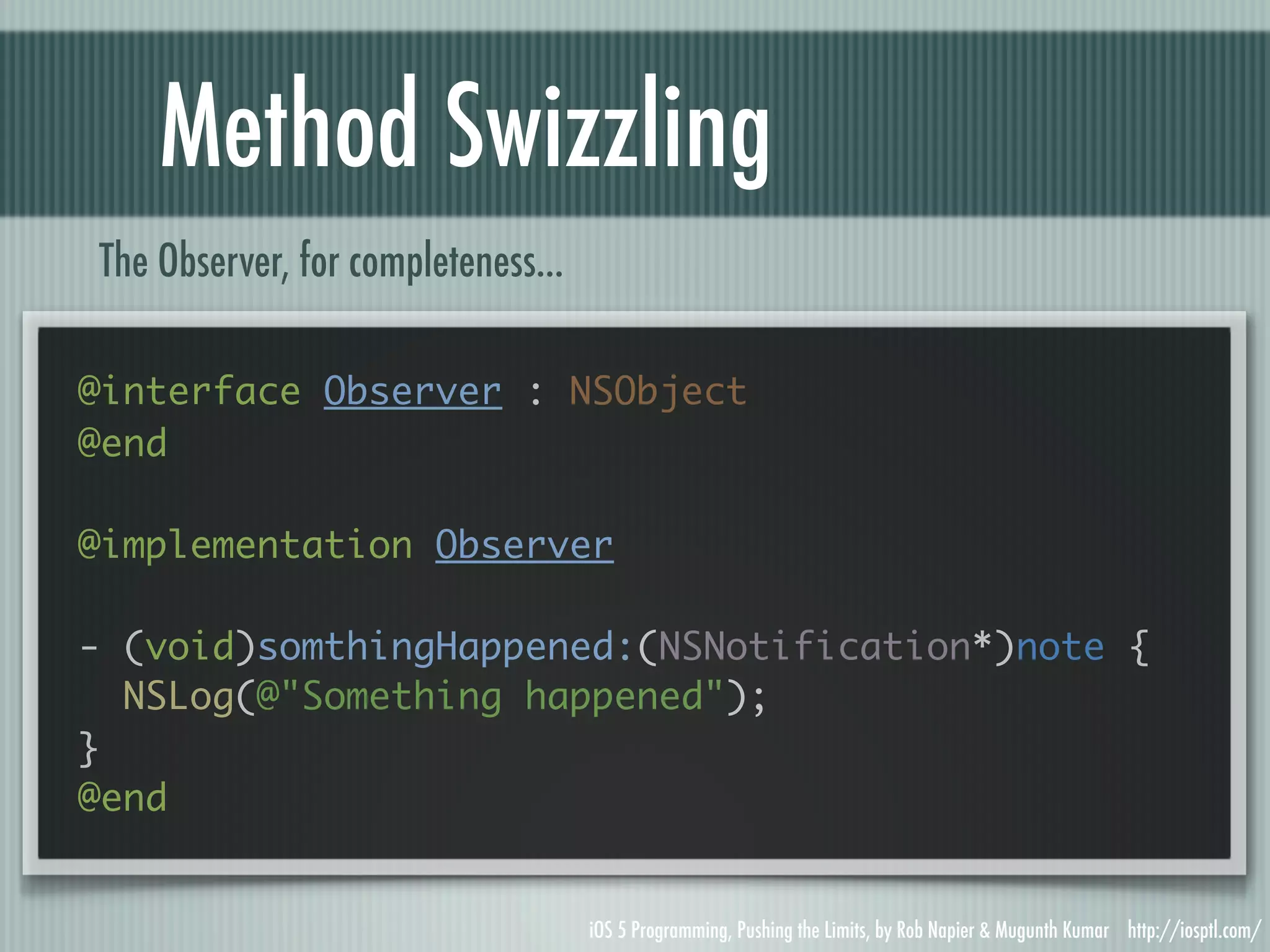 Method Swizzling The Observer, for completeness... @interface Observer : NSObject @end @implementation Observer - (void)somthingHappened:(NSNotification*)note { NSLog(@"Something happened"); } @end iOS 5 Programming, Pushing the Limits, by Rob Napier & Mugunth Kumar http://iosptl.com/ 