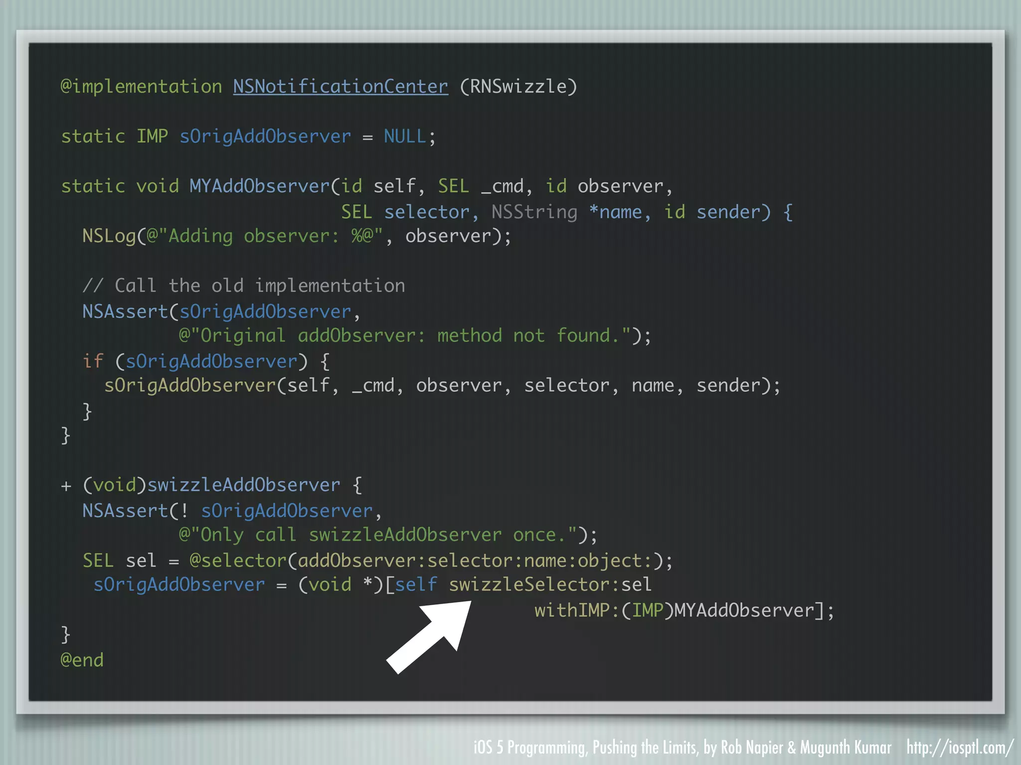 @implementation NSNotificationCenter (RNSwizzle) static IMP sOrigAddObserver = NULL; static void MYAddObserver(id self, SEL _cmd, id observer, SEL selector, NSString *name, id sender) { NSLog(@"Adding observer: %@", observer); // Call the old implementation NSAssert(sOrigAddObserver, @"Original addObserver: method not found."); if (sOrigAddObserver) { sOrigAddObserver(self, _cmd, observer, selector, name, sender); } } + (void)swizzleAddObserver { NSAssert(! sOrigAddObserver, @"Only call swizzleAddObserver once."); SEL sel = @selector(addObserver:selector:name:object:); sOrigAddObserver = (void *)[self swizzleSelector:sel withIMP:(IMP)MYAddObserver]; } @end iOS 5 Programming, Pushing the Limits, by Rob Napier & Mugunth Kumar http://iosptl.com/ 