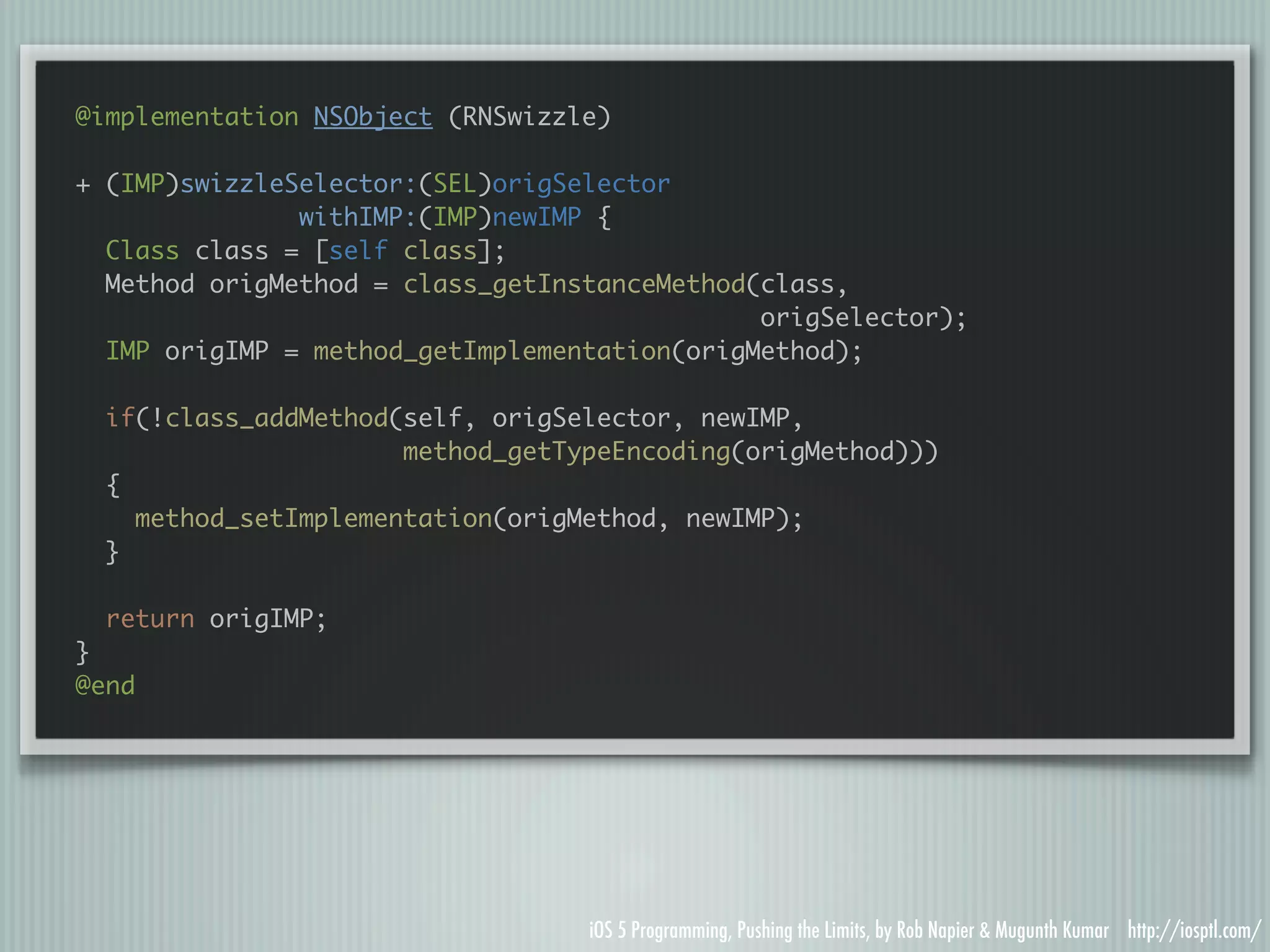 @implementation NSObject (RNSwizzle) + (IMP)swizzleSelector:(SEL)origSelector withIMP:(IMP)newIMP { Class class = [self class]; Method origMethod = class_getInstanceMethod(class, origSelector); IMP origIMP = method_getImplementation(origMethod); if(!class_addMethod(self, origSelector, newIMP, method_getTypeEncoding(origMethod))) { method_setImplementation(origMethod, newIMP); } return origIMP; } @end iOS 5 Programming, Pushing the Limits, by Rob Napier & Mugunth Kumar http://iosptl.com/ 