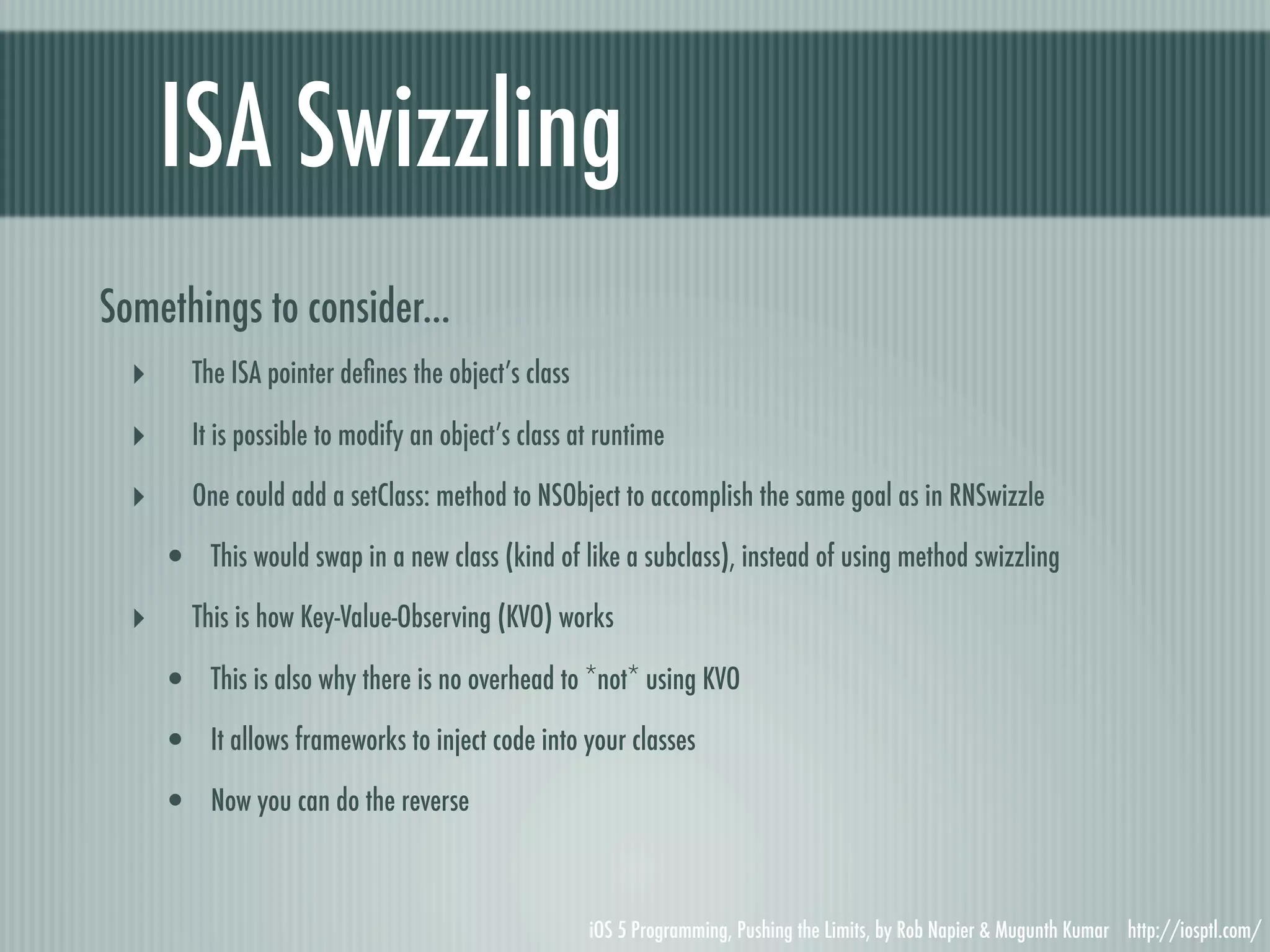 ISA Swizzling Somethings to consider... ‣ The ISA pointer deﬁnes the object’s class ‣ It is possible to modify an object’s class at runtime ‣ One could add a setClass: method to NSObject to accomplish the same goal as in RNSwizzle • This would swap in a new class (kind of like a subclass), instead of using method swizzling ‣ This is how Key-Value-Observing (KVO) works • This is also why there is no overhead to *not* using KVO • It allows frameworks to inject code into your classes • Now you can do the reverse iOS 5 Programming, Pushing the Limits, by Rob Napier & Mugunth Kumar http://iosptl.com/ 