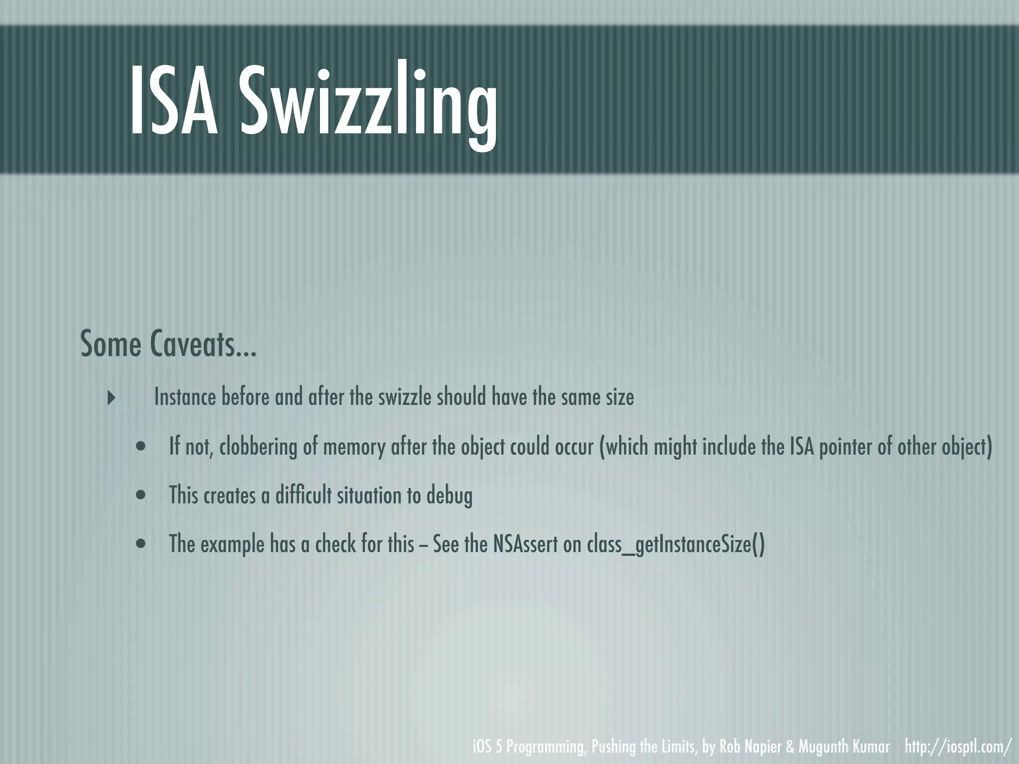 ISA Swizzling Some Caveats... ‣ Instance before and after the swizzle should have the same size • If not, clobbering of memory after the object could occur (which might include the ISA pointer of other object) • This creates a difﬁcult situation to debug • The example has a check for this -- See the NSAssert on class_getInstanceSize() iOS 5 Programming, Pushing the Limits, by Rob Napier & Mugunth Kumar http://iosptl.com/ 