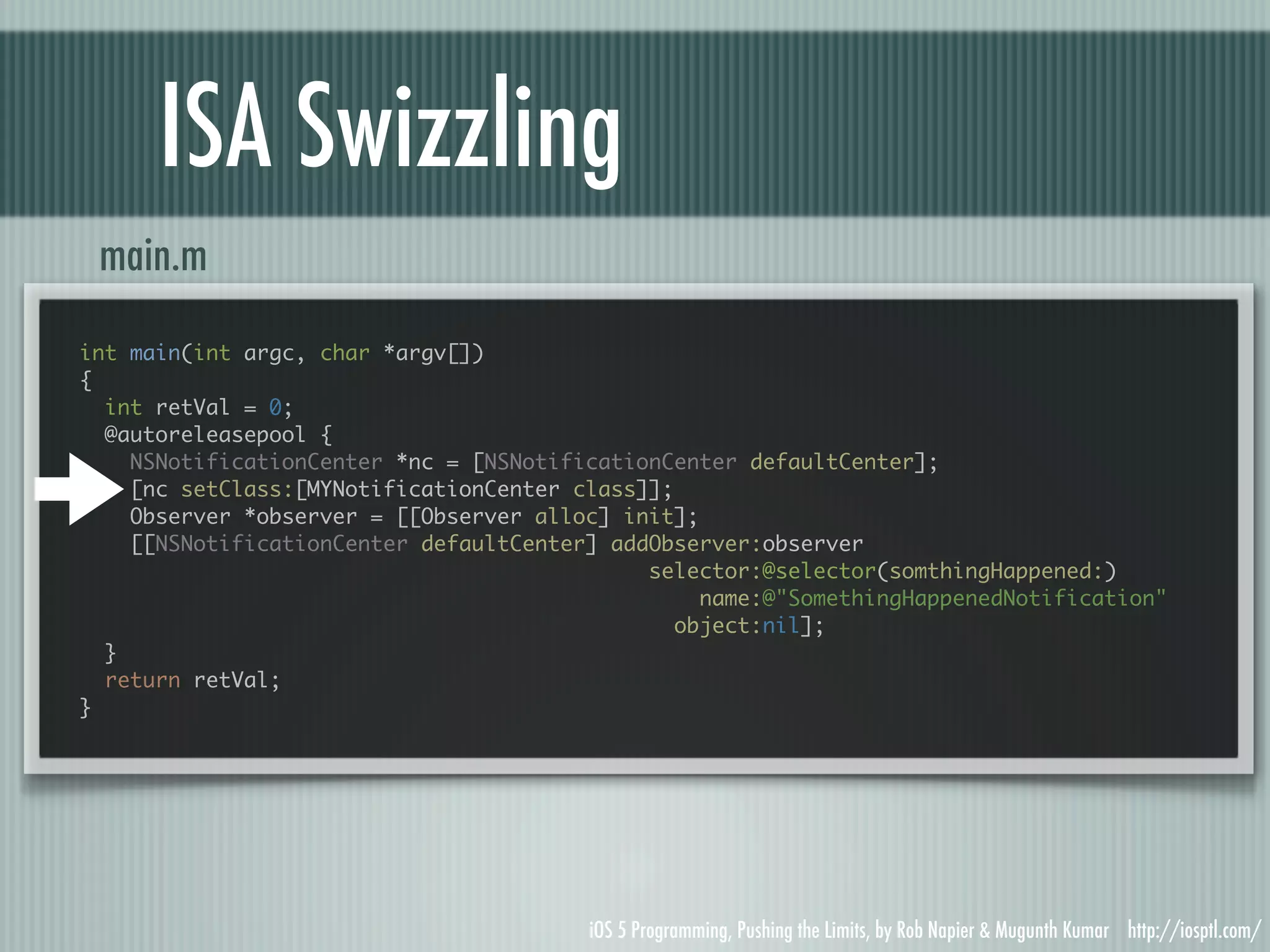 ISA Swizzling main.m int main(int argc, char *argv[]) { int retVal = 0; @autoreleasepool { NSNotificationCenter *nc = [NSNotificationCenter defaultCenter]; [nc setClass:[MYNotificationCenter class]]; Observer *observer = [[Observer alloc] init]; [[NSNotificationCenter defaultCenter] addObserver:observer selector:@selector(somthingHappened:) name:@"SomethingHappenedNotification" object:nil]; } return retVal; } iOS 5 Programming, Pushing the Limits, by Rob Napier & Mugunth Kumar http://iosptl.com/ 