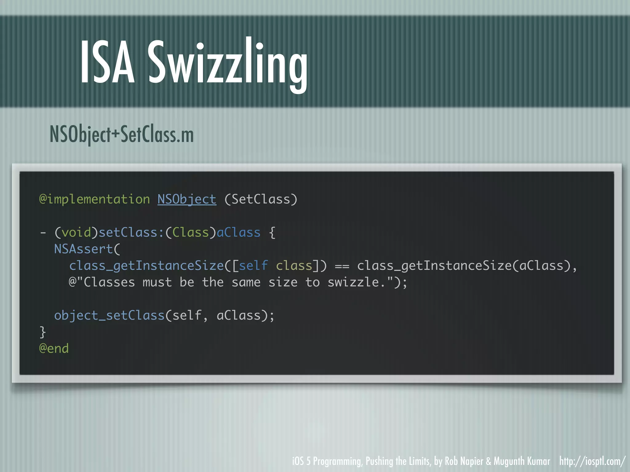 ISA Swizzling NSObject+SetClass.m @implementation NSObject (SetClass) - (void)setClass:(Class)aClass { NSAssert( class_getInstanceSize([self class]) == class_getInstanceSize(aClass), @"Classes must be the same size to swizzle."); object_setClass(self, aClass); } @end iOS 5 Programming, Pushing the Limits, by Rob Napier & Mugunth Kumar http://iosptl.com/ 