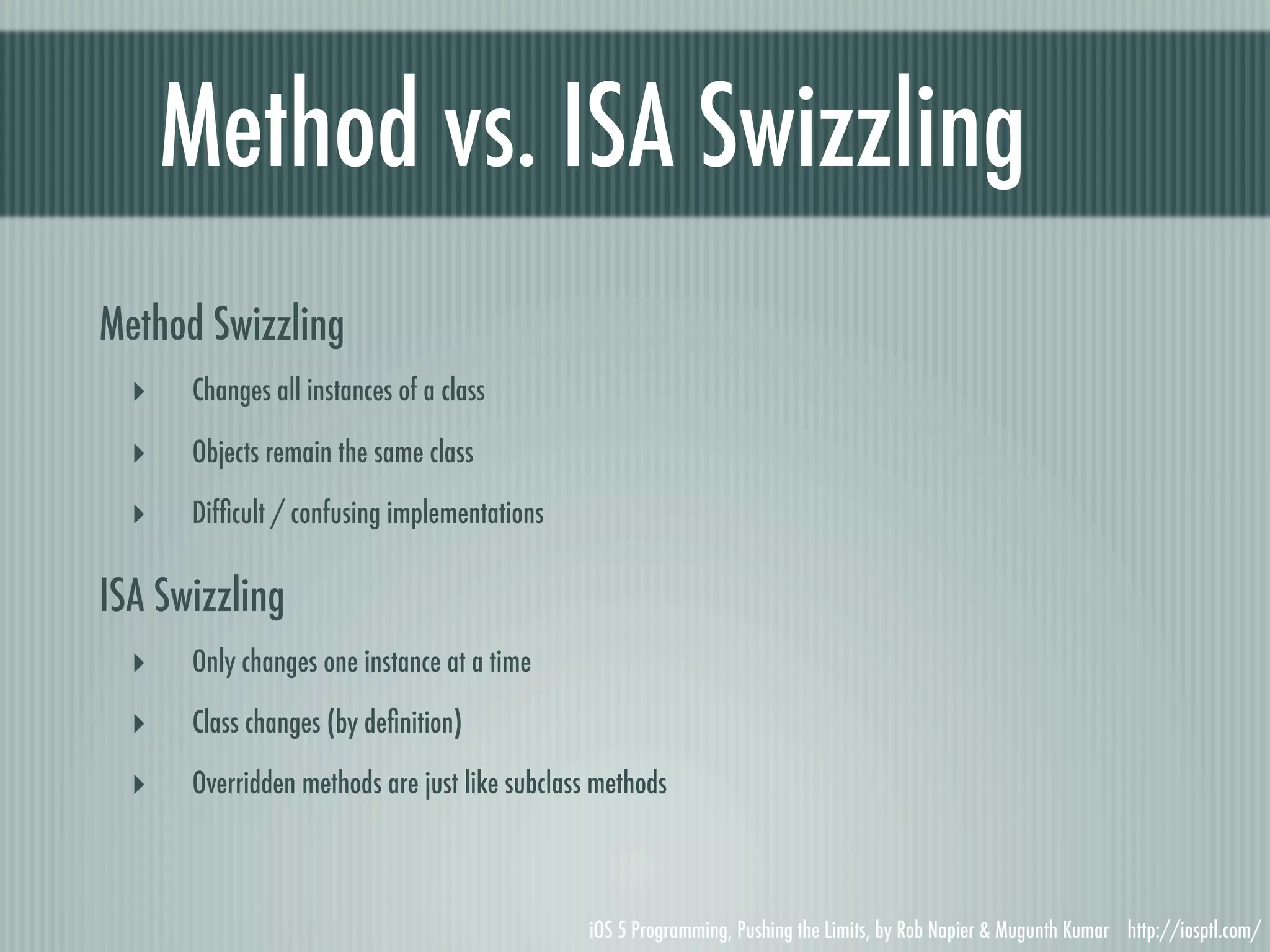 Method vs. ISA Swizzling Method Swizzling ‣ Changes all instances of a class ‣ Objects remain the same class ‣ Difﬁcult / confusing implementations ISA Swizzling ‣ Only changes one instance at a time ‣ Class changes (by deﬁnition) ‣ Overridden methods are just like subclass methods iOS 5 Programming, Pushing the Limits, by Rob Napier & Mugunth Kumar http://iosptl.com/ 