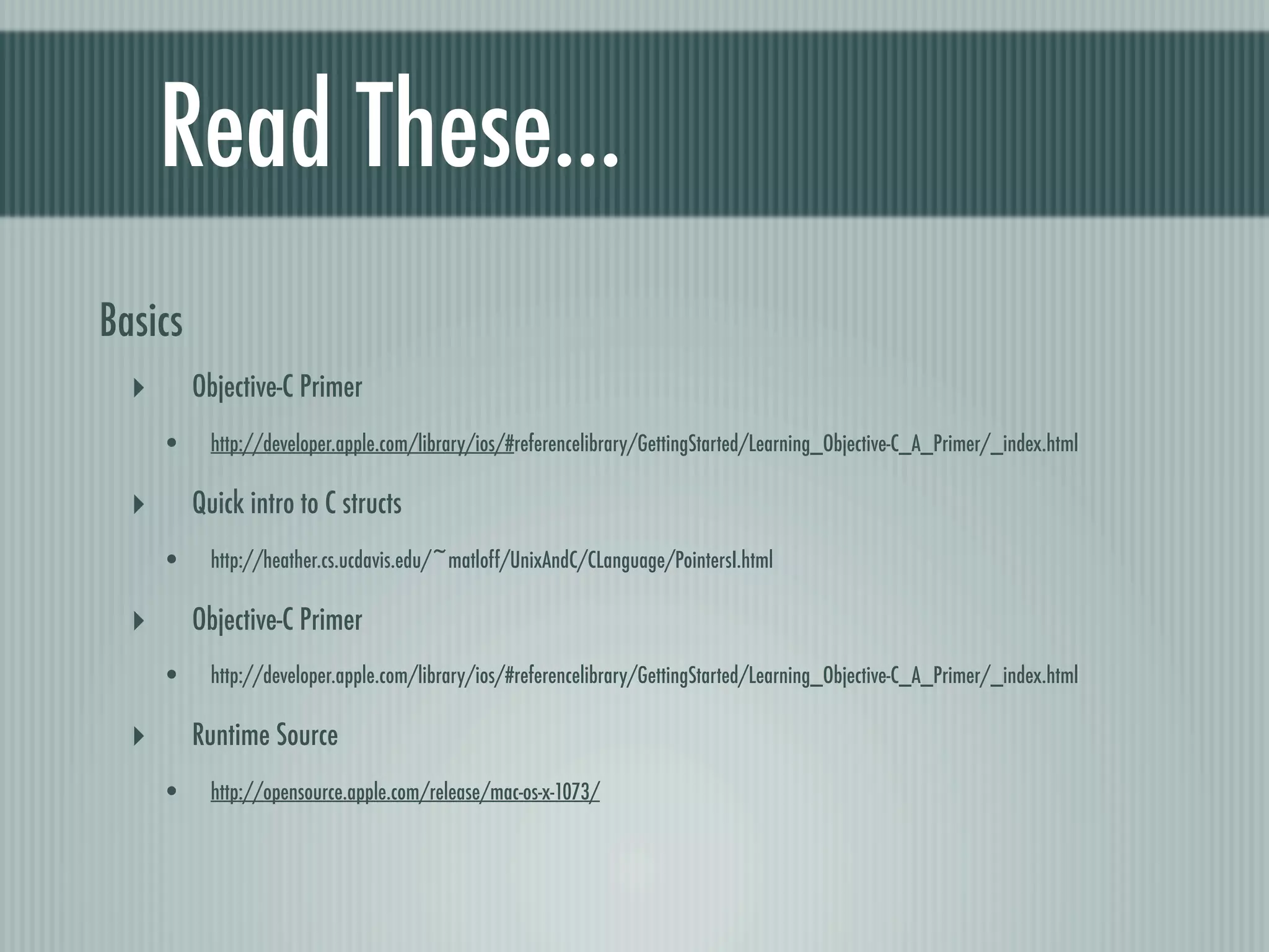 Read These... Basics ‣ Objective-C Primer • http://developer.apple.com/library/ios/#referencelibrary/GettingStarted/Learning_Objective-C_A_Primer/_index.html ‣ Quick intro to C structs • http://heather.cs.ucdavis.edu/~matloff/UnixAndC/CLanguage/PointersI.html ‣ Objective-C Primer • http://developer.apple.com/library/ios/#referencelibrary/GettingStarted/Learning_Objective-C_A_Primer/_index.html ‣ Runtime Source • http://opensource.apple.com/release/mac-os-x-1073/ 