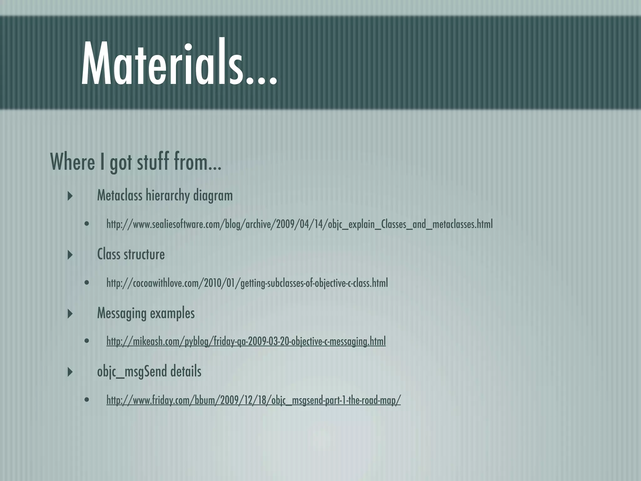 Materials... Where I got stuff from... ‣ Metaclass hierarchy diagram • http://www.sealiesoftware.com/blog/archive/2009/04/14/objc_explain_Classes_and_metaclasses.html ‣ Class structure • http://cocoawithlove.com/2010/01/getting-subclasses-of-objective-c-class.html ‣ Messaging examples • http://mikeash.com/pyblog/friday-qa-2009-03-20-objective-c-messaging.html ‣ objc_msgSend details • http://www.friday.com/bbum/2009/12/18/objc_msgsend-part-1-the-road-map/ 