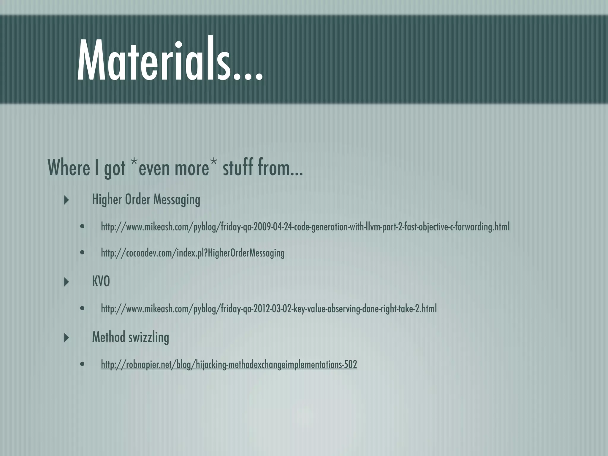 Materials... Where I got *even more* stuff from... ‣ Higher Order Messaging • http://www.mikeash.com/pyblog/friday-qa-2009-04-24-code-generation-with-llvm-part-2-fast-objective-c-forwarding.html • http://cocoadev.com/index.pl?HigherOrderMessaging ‣ KVO • http://www.mikeash.com/pyblog/friday-qa-2012-03-02-key-value-observing-done-right-take-2.html ‣ Method swizzling • http://robnapier.net/blog/hijacking-methodexchangeimplementations-502 