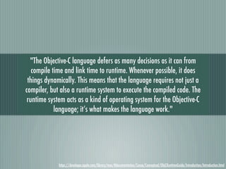 "The Objective-C language defers as many decisions as it can from
   compile time and link time to runtime. Whenever possible, it does
 things dynamically. This means that the language requires not just a
compiler, but also a runtime system to execute the compiled code. The
 runtime system acts as a kind of operating system for the Objective-C
            language; it’s what makes the language work."




             https://developer.apple.com/library/mac/#documentation/Cocoa/Conceptual/ObjCRuntimeGuide/Introduction/Introduction.html
 