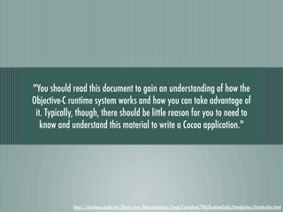 "You should read this document to gain an understanding of how the
Objective-C runtime system works and how you can take advantage of
 it. Typically, though, there should be little reason for you to need to
   know and understand this material to write a Cocoa application."




             https://developer.apple.com/library/mac/#documentation/Cocoa/Conceptual/ObjCRuntimeGuide/Introduction/Introduction.html
 