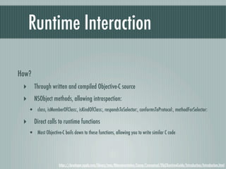 Runtime Interaction

How?
 ‣ Through written and compiled Objective-C source
 ‣ NSObject methods, allowing introspection:
   • class, isMemberOfClass:, isKindOfClass:, respondsToSelector:, conformsToProtocol:, methodForSelector:
 ‣ Direct calls to runtime functions
   • Most Objective-C boils down to these functions, allowing you to write similar C code



                    https://developer.apple.com/library/mac/#documentation/Cocoa/Conceptual/ObjCRuntimeGuide/Introduction/Introduction.html
 