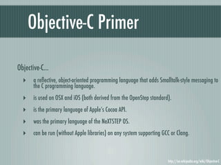 Objective-C Primer

Objective-C...
  ‣ a reﬂective, object-oriented programming language that adds Smalltalk-style messaging to
       the C programming language.
  ‣    is used on OSX and iOS (both derived from the OpenStep standard).
  ‣    is the primary language of Apple’s Cocoa API.
  ‣    was the primary language of the NeXTSTEP OS.
  ‣    can be run (without Apple libraries) on any system supporting GCC or Clang.



                                                                       http://en.wikipedia.org/wiki/Objective-C
 