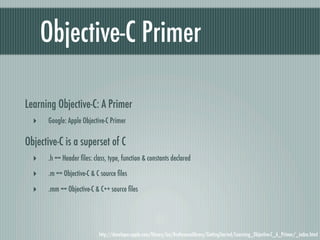 Objective-C Primer

Learning Objective-C: A Primer
  ‣   Google: Apple Objective-C Primer

Objective-C is a superset of C
  ‣   .h == Header ﬁles: class, type, function & constants declared

  ‣   .m == Objective-C & C source ﬁles

  ‣   .mm == Objective-C & C++ source ﬁles




                           http://developer.apple.com/library/ios/#referencelibrary/GettingStarted/Learning_Objective-C_A_Primer/_index.html
 