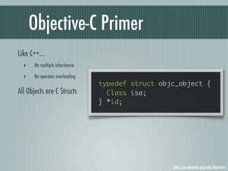 Objective-C Primer
Like C++...
  ‣    No multiple inheritance

  ‣    No operator overloading
                                 typedef struct objc_object {
All Objects are C Structs          Class isa;
                                 } *id;




                                                   http://en.wikipedia.org/wiki/Objective-C
 