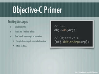 Objective-C Primer
Sending Messages
 ‣      Smalltalk-style                           // C++
                                                  obj->do(arg);
 ‣      This is not “method calling”

 ‣      One “sends a message” to a receiver
                                                  // Objective-C
     • Target of message is resolved at runtime   [obj doWithArg:arg];
     • More on this...




                                                              http://en.wikipedia.org/wiki/Objective-C
 