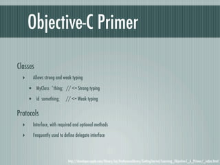 Objective-C Primer

Classes
  ‣     Allows strong and weak typing

      • MyClass *thing; // <= Strong typing
      • id something; // <= Weak typing

Protocols
  ‣     Interface, with required and optional methods

  ‣     Frequently used to deﬁne delegate interface



                             http://developer.apple.com/library/ios/#referencelibrary/GettingStarted/Learning_Objective-C_A_Primer/_index.html
 