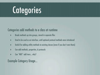 Categories

Categories add methods to a class at runtime
  ‣   Break methods up into groups, stored in separate ﬁles

  ‣   Used to be used as an interface, until optional protocol methods were introduced

  ‣   Useful for adding utility methods to existing classes (even if you don’t own them)

  ‣   Can add methods, properties, & protocols

  ‣   Can *NOT* add ivars... why?

Example Category Usage...
 