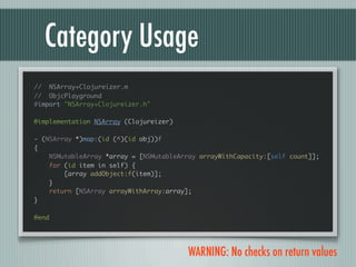 Category Usage
// NSArray+Clojureizer.m
// ObjcPlayground
#import "NSArray+Clojureizer.h"

@implementation NSArray (Clojureizer)

- (NSArray *)map:(id (^)(id obj))f
{
    NSMutableArray *array = [NSMutableArray arrayWithCapacity:[self count]];
    for (id item in self) {
        [array addObject:f(item)];
    }
    return [NSArray arrayWithArray:array];
}

@end




                                         WARNING: No checks on return values
 