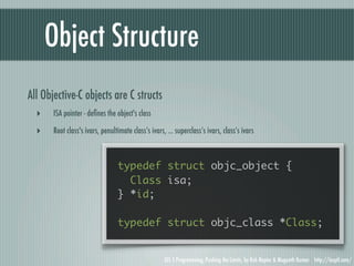Object Structure
All Objective-C objects are C structs
  ‣    ISA pointer - deﬁnes the object's class

  ‣    Root class's ivars, penultimate class’s ivars, ... superclass’s ivars, class’s ivars



                                 typedef struct objc_object {
                                   Class isa;
                                 } *id;

                                 typedef struct objc_class *Class;


                                                     iOS 5 Programming, Pushing the Limits, by Rob Napier & Mugunth Kumar http://iosptl.com/
 
