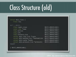Class Structure (old)
struct objc_class {
    Class isa;

#if !__OBJC2__
    Class super_class                       OBJC2_UNAVAILABLE;
    const char *name                        OBJC2_UNAVAILABLE;
    long version                            OBJC2_UNAVAILABLE;
    long info                               OBJC2_UNAVAILABLE;
    long instance_size                      OBJC2_UNAVAILABLE;
    struct objc_ivar_list *ivars            OBJC2_UNAVAILABLE;
    struct objc_method_list **methodLists   OBJC2_UNAVAILABLE;
    struct objc_cache *cache                OBJC2_UNAVAILABLE;
    struct objc_protocol_list *protocols    OBJC2_UNAVAILABLE;
#endif

} OBJC2_UNAVAILABLE;




                                              runtime.h http://opensource.apple.com/release/mac-os-x-1073/
 